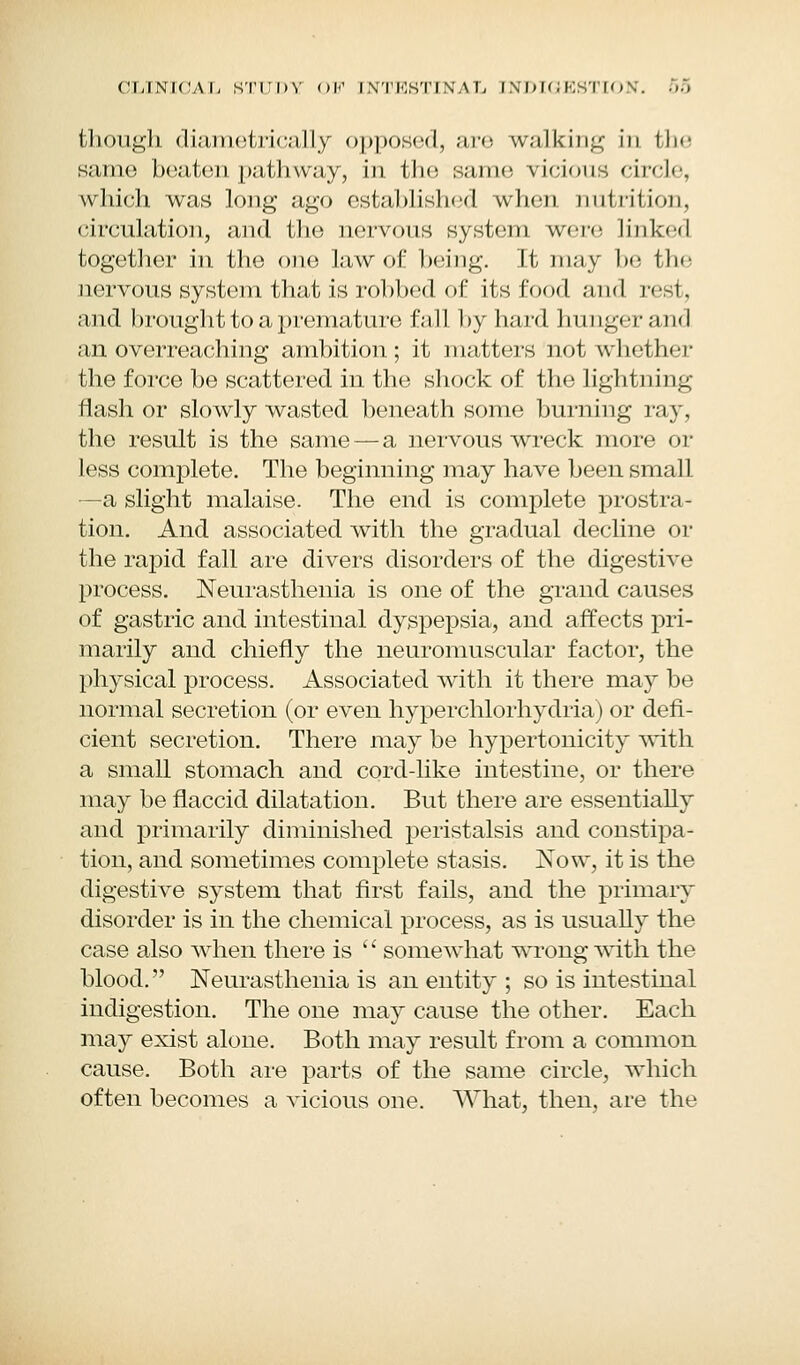 CLINICAL STUD'S OF I XTKXTI \ A I, INDIGESTION. 00 though diametrically opposed, are walking in the same beaten pathway, in the same virions circle, which was long ago established when nutrition, circulation, and the nervous system were linked together in the one law of being. It may be the nervous system that is robbed of its food and rest, and brought to a premature fall by hard hunger and an overreaching ambition; it matters not whether the force be scattered in the shock of the lightning flash or slowly wasted beneath some burning ray, the result is the same — a nervous wreck more or less complete. The beginning may have been small —a slight malaise. The end is complete prostra- tion. And associated with the gradual decline or the rapid fall are divers disorders of the digestive process. Neurasthenia is one of the grand causes of gastric and intestinal dyspepsia, and affects pri- marily and chiefly the neuromuscular factor, the physical process. Associated with it there may be normal secretion (or even hyperchlorhydria) or defi- cient secretion. There may be hypertonicity with a small stomach and cord-like intestine, or there may be flaccid dilatation. But there are essentially and primarily diminished peristalsis and constipa- tion, and sometimes complete stasis. Now, it is the digestive system that first fails, and the primary disorder is in the chemical process, as is usually the case also when there is  somewhat wrong with the blood. Neurasthenia is an entity ; so is intestinal indigestion. The one may cause the other. Each may exist alone. Both may result from a common cause. Both are parts of the same circle, which often becomes a vicious one. What, then, are the