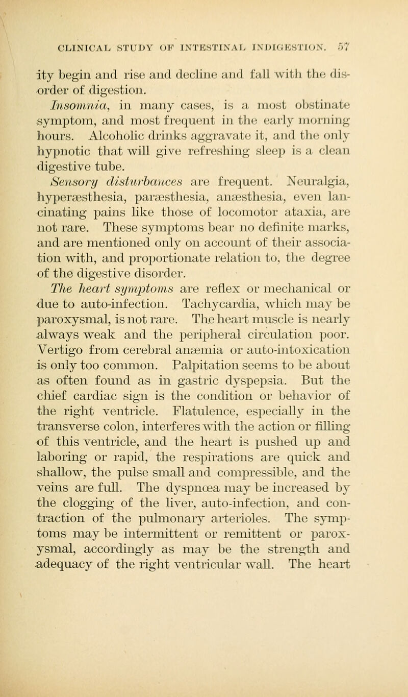 ity begin and rise and decline an<I fall with the dis- order of digestion. Insomnia, in many cases, is a most obstim.o- symptom, and most frequent in the early morning hours. Alcoholic drinks aggravate it, and the onl\ hypnotic that will give refreshing sleep is a clean digestive tube. Sensory disturbances are frequent. Neuralgia, hyperesthesia, paresthesia, anesthesia, even lan- cinating pains like those of locomotor ataxia, are not rare. These symptoms bear no definite marks, and are mentioned only on account of their associa- tion with, and proportionate relation to, the degree of the digestive disorder. The heart symptoms are reflex or mechanical or due to auto-infection. Tachycardia, which may be paroxysmal, is not rare. Tire heart muscle is nearly always weak and the peripheral circulation poor. Vertigo from cerebral anemia or auto-intoxication is only too common. Palpitation seems to be about as often found as in gastric dyspepsia. But the chief cardiac sign is the condition or behavior of the right ventricle. Flatulence, especially in the transverse colon, interferes with the action or filling of this ventricle, and the heart is pushed up and laboring or rapid, the respirations are quick and shallow, the pulse small and compressible, and the veins are full. The dyspnea may be increased by the clogging of the liver, auto-infection, and con- traction of the pulmonary arterioles. The symp- toms may be intermittent or remittent or parox- ysmal, accordingly as may be the strength and adequacy of the right ventricular wall. The heart