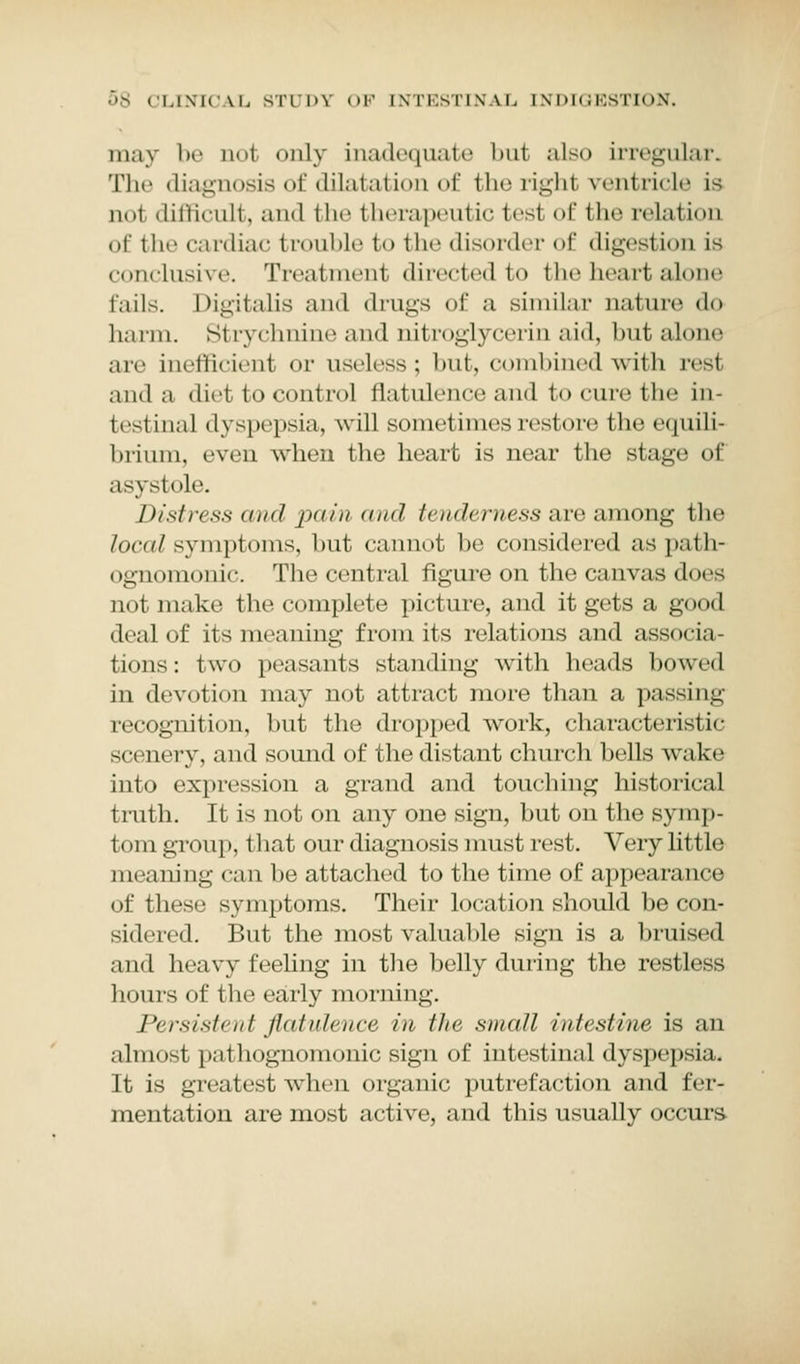may be Qol only inadequate but also irregular. The diagnosis of dilatation of the right ventricle is not difficult, and the therapeutic fcesl of fche relation of tlir cardiac trouble to the disorder of digestion is conclusive. Treatment directed to the heart alone fails. Digitalis and drugs of a similar nature do harm. Strychnine and oitrogrj cerin aid, but alone arc inefficient or useless; but, combined with real and a diet to control flatulence and to cure the in- testinal dyspepsia, will sometimes restore the equili- brium, even when the heart is near the stage of asystole. Distress and pain and tenderness are among the local symptoms, but cannot be considered as path- ognomonic. The central figure on the canvas does not make the complete picture, and it gets a good deal of its meaning from its relations and associa- tions: two peasants standing with heads bowed in devotion may not attract more than a passing recognition, but the dropped work, characteristic scenery, and sound of the distant church bells wake into expression a grand and touching historical truth. It is not on any one sign, but on the symp- tom group, that our diagnosis must rest. Very little meaning can be attached to the time of appearance of these symptoms. Their location should be con- sidered. But the most valuable sign is a bruised and heavy feeling in the belly during the restless hours of the early morning. Persistent flatulence in the snuitI intestine is an almosl pathognomonic sign of intestinal dyspepsia. It is greatest when organic putrefaction and fer- mentation are most active, and this usually occurs