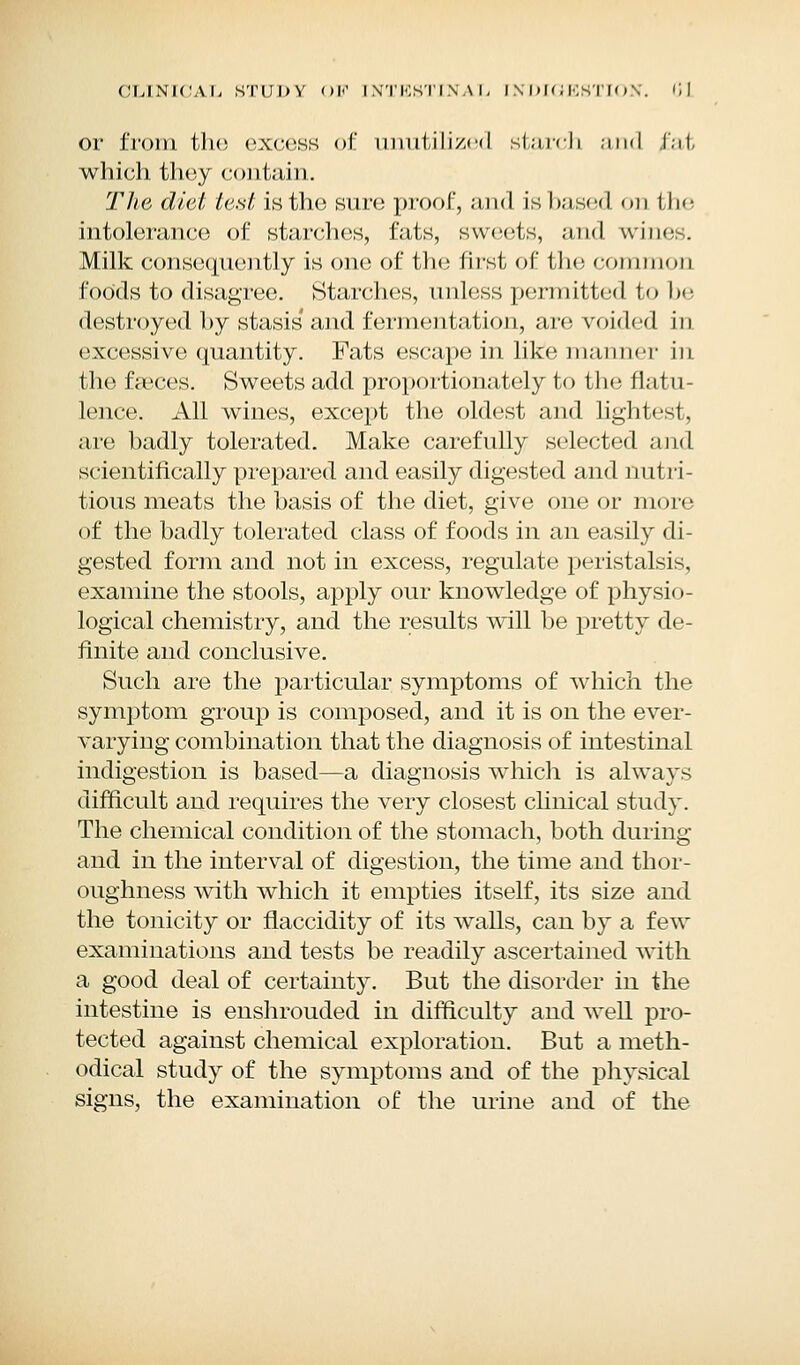 or from the excess of unutilized starch ,-ind f';it which they contain. The diet, test is the sure proof, and is based on the intolerance of starches, fats, sweets, and wines. Milk consequently is one of the first of the common foods to disagree. Starches, unless permitted to he destroyed hy stasis' and fermentation, are voided in excessive quantity. Fats escape in like manner in the faeces. Sweets add proportionately to the flatu- lence. All wines, except the oldest and lightest, are badly tolerated. Make carefully selected and scientifically prepared and easily digested and nutri- tious meats the basis of the diet, give one or more of the badly tolerated class of foods in an easily di- gested form and not in excess, regulate peristalsis. examine the stools, apply our knowledge of physio- logical chemistry, and the results will be pretty de- finite and conclusive. Such are the particular symptoms of which the symptom group is composed, and it is on the ever- varying combination that the diagnosis of intestinal indigestion is based—a diagnosis which is always difficult and requires the very closest clinical stud}. The chemical condition of the stomach, both during and in the interval of digestion, the time and thor- oughness with which it empties itself, its size and the tonicity or flaccidity of its walls, can by a few examinations and tests be readily ascertained with a good deal of certainty. But the disorder in the intestine is enshrouded in difficulty and well pro- tected against chemical exploration. But a meth- odical study of the symptoms and of the physical signs, the examination of the urine and of the