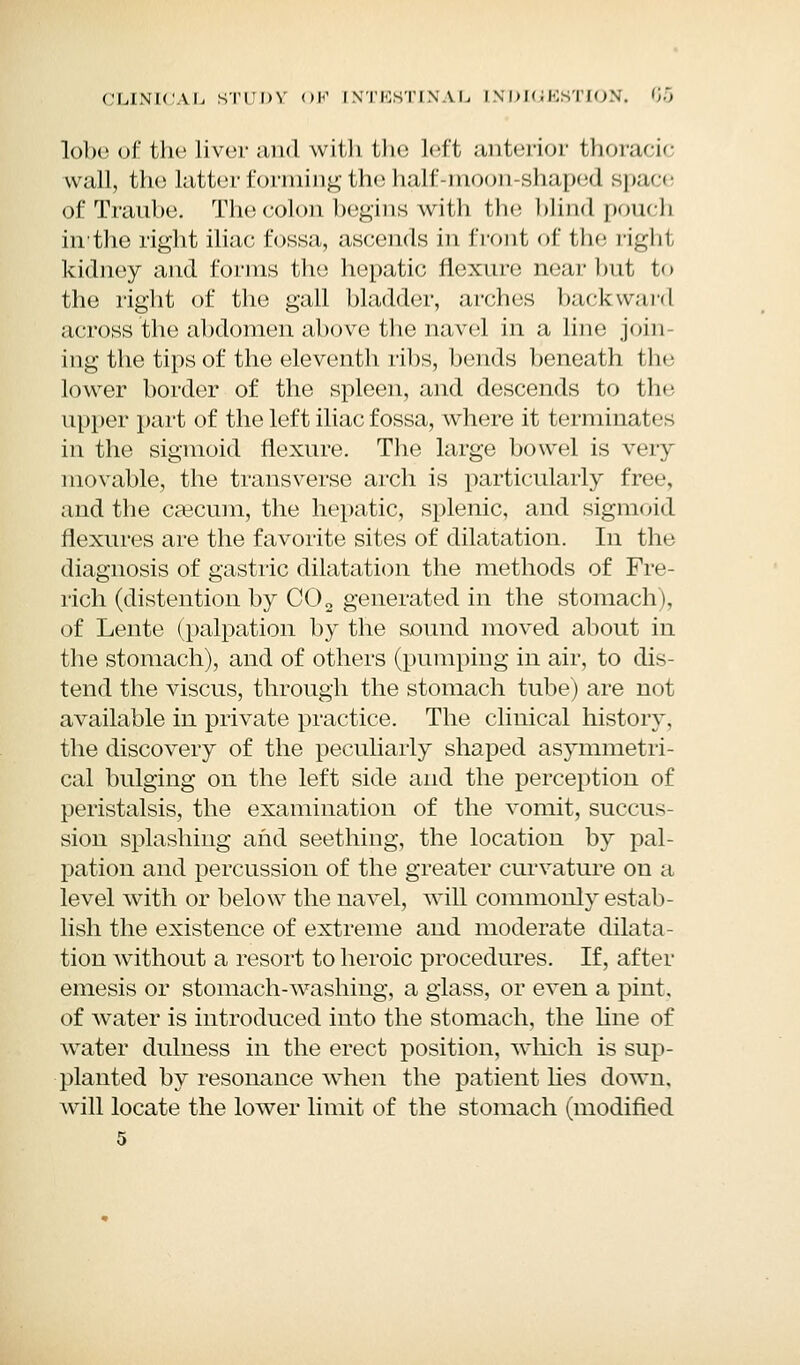 lobe of the liver and with the left anterior thoracic wall, the latter forming the half=moon-shaped space of Traube. The colon begins with the blind pouch hi'the right iliac fossa, ascends in front of tin- righi. kidney and forms the hepatic flexure near but to the right of the gall bladder, arches backward across the abdomen above the navel in a line join- ing the tips of the eleventh ribs, bends beneath the lower border of the spleen, and descends to the upper part of the left iliac fossa, where it terminates in the sigmoid flexure. The large bowel is very movable, the transverse arch is particularly free, and the caecum, the hepatic, splenic, and sigmoid flexures are the favorite sites of dilatation. In the diagnosis of gastric dilatation the methods of Fre- nch (distention by CO2 generated in the stomach), of Lente (palpation by the sound moved about in the stomach), and of others (pumping in air, to dis- tend the viscus, through the stomach tube) are not available in private practice. The clinical history, the discovery of the peculiarly shaped asymmetri- cal bulging on the left side and the perception of peristalsis, the examination of the vomit, succus- sion splashing and seething, the location by pal- pation and percussion of the greater curvature on a level with or below the navel, will commonly estab- lish the existence of extreme and moderate dilata- tion without a resort to heroic procedures. If, after emesis or stomach-washing, a glass, or even a pint, of water is introduced into the stomach, the hue of water dulness in the erect position, which is sup- planted by resonance when the patient lies down, will locate the lower limit of the stomach (modified 5