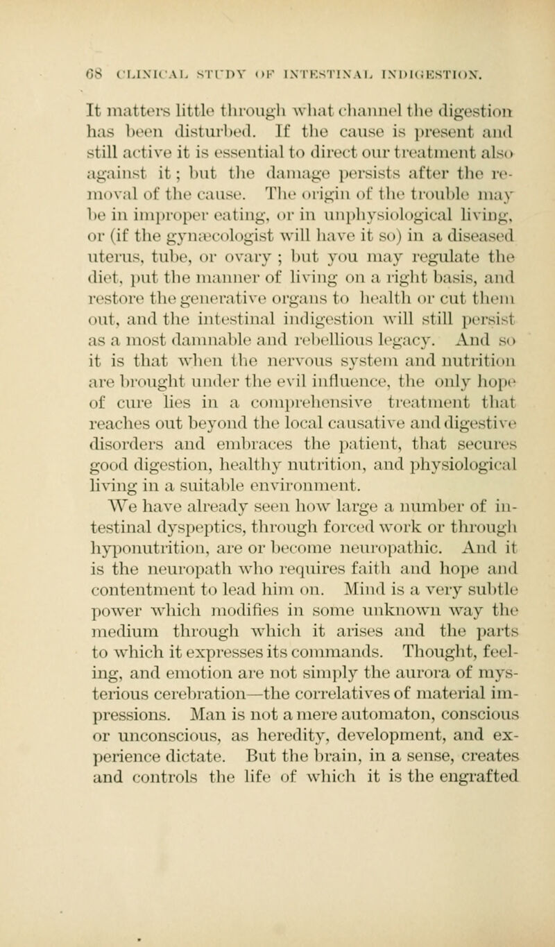 It matters little through what channel the digestion has been disturbed, [f the cause is presenl and -i ill active it is essential to direct our treatment also againsl it; but the damage persists after the re- moval of the cause. The origin of the trouble may be in improper eating, or in iinphysiological living, or (if the gynsecologist will have it so) in a diseased uterus, tube, or ovary; but you may regulate the diet, put the manner of living on a rigid basis, and restore the generative organs to health or cut them out, and the intestinal indigestion will still persist as a most damnable and rebellious legacy. And so it is that wben tbo nervous system and nutrition are brought under the evil influence, the only hope of cure lies in a comprehensive treatment thai reaches out beyond the local causal ft e and digestive disorders and embraces the patient, that secures good digestion, healthy nutrition, and physiological living in a suitable environment. We bave already seen bow large a number of in- testinal dyspeptics, through forced work or through hyponutrition, are or become neuropathic. And it is the neuropath who requires faith and hope and contentment to lead him on. Mind is a very subtle power which modifies in some unknown way the medium through which it arises and the parts to which it expresses its commands. Thought, feci ing. and emotion are not simply the aurora of mys terious cerebration—the correlatives of material im- pressions. Man is not a mere automaton, conscious or unconscious, as heredity, development, and ex- perience dictate. But the brain, in a sense, creates and controls the life of which it is the engrafted