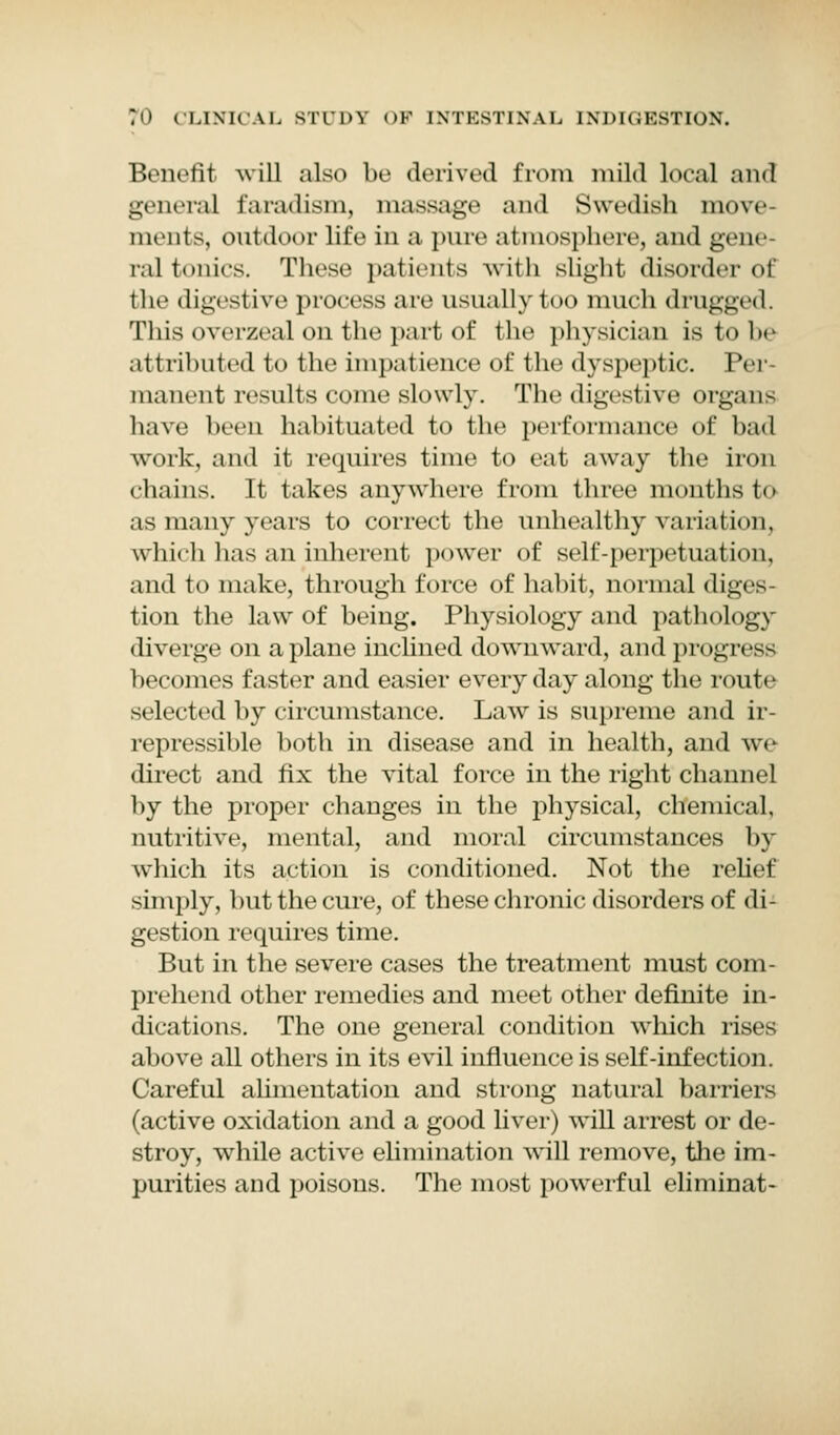 Benefit Avill also be derived from mild local and general faradism, massage and Swedish move- ments, outdoor life in a pure atmosphere, and gene- ral tonics. These patients with slight disorder of the digestive process are usually too much drugged. Thisoverzeal on the part of the physician is to he attributed to the impatience of the dyspeptic. Per manent results come slowly. The digestive organs have beeu habituated to the performance of bad work, and it requires time to eat away the iron chains. It takes anywhere from three months to as many years to correct the unhealthy variation, which has an inherent power of self-perpetuation, and to make, through force of habit, normal diges- tion the law of being. Physiology and pathology diverge on a plane inclined downward, and progress becomes faster and easier every day along the route selected by circumstance. Law is supreme and ir- repressible both in disease and in health, and we direct and fix the vital force in the right channel by the proper changes in the physical, chemical, nutritive, mental, and moral circumstances by which its action is conditioned. Not the relief simply, but the cure, of these chronic disorders of di- gestion requires time. But in the severe cases the treatment must com- prehend other remedies and meet other definite in- dications. The one general condition which rises above all others in its evil influence is self-infection. Careful alimentation and strong natural barriers (active oxidation and a good liver) will arrest or de- stroy, while active elimination will remove, the im- purities and poisons. The most powerful eliminat-