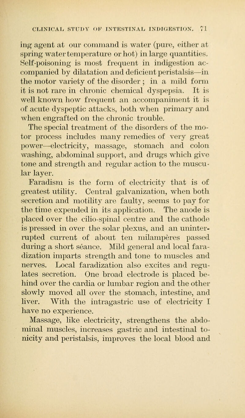 ing agent at our command is water (pure, either at spring water temperature or hot) in large quantities. Self-poisoning is most frequent in indigestion ac- companied by dilatation and deficient peristalsis—in the motor variety of the disorder ; in a mild form it is not rare in chronic chemical dyspepsia. It is well known how frequent an accompaniment it is of acute dyspeptic attacks, both when primary and when engrafted on the chronic trouble. The special treatment of the disorders of the mo- tor process includes many remedies of very great power—electricity, massage, stomach and colon washing, abdominal support, and drugs which give tone and strength and regular action to the muscu- lar layer. Faradism is the form of electricity that is of greatest utility. Central galvanization, when both secretion and motility are faulty, seems to pay for the time expended in its application. The anode is placed over the cilio-spinal centre and the cathode is pressed in over the solar plexus, and an uninter- rupted current of about ten milamperes passed during a short seance. Mild general and local fara- dization imparts strength and tone to muscles and nerves. Local faradization also excites and regu- lates secretion. One broad electrode is placed be- hind over the cardia or lumbar region and the other slowly moved all over the stomach, intestine, and liver. With the intragastric use of electricity I have no experience. Massage, like electricity, strengthens the abdo- minal muscles, increases gastric and intestinal to- nicity and peristalsis, improves the local blood and
