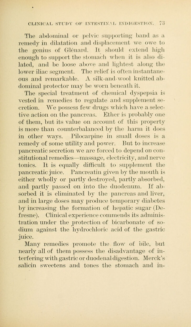 The abdominal or pelvic supporting band a a remedy in dilatation and displacement we owe to the genius of Glenard. II, should extend high enough to support the stomach when it is also di lated, and be loose above and lightest along the lower iliac segment. The relict is often instantane ous and remarkable. A silk-and- wool knitted ab- dominal protector may be worn beneath it. The special treatment of chemical dyspepsia is vested in remedies to regulate and supplement se- cretion. We possess few drugs which have a selec- tive action on the pancreas. Ether is probably one of them, but its value on account of this property is more than counterbalanced by the harm it does in other ways. Pilocarpine in small doses is a remedy of some utility and power. But to increase pancreatic secretion we are forced to depend od con- stitutional remedies—massage, electricity, and nerve tonics. It is equally difficult to supplement the pancreatic juice. Pancreatin given by the mouth is either wholly or partly destroyed, partly absorbed, and partly passed on into the duodenum. If ab- sorbed it is eliminated by the pancreas and liver, and in large doses may produce temporary diabetes by increasing the formation of hepatic sugar (De- fresne). Clinical experience commends its adminis- tration under the protection of bicarbonate of so- dium against the hydrochloric acid of the gastric juice. Many remedies promote the flow of bile, but nearly all of them possess the disadvantage of in- terfering with gastric or duodenal digestion. Merck's salicin sweetens and tones the stomach and in-