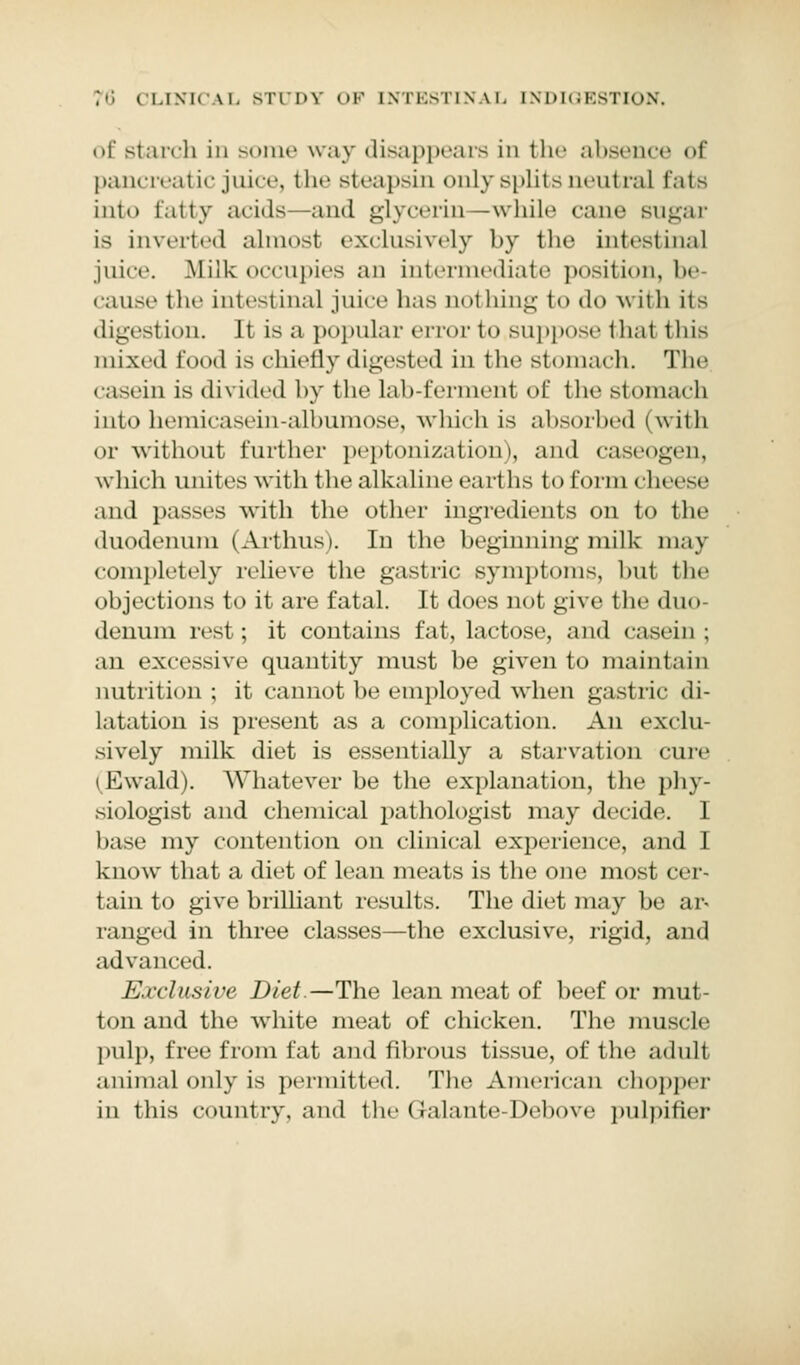 of starch in some way disappears in the absence of pancreatic juice, the steapsin only splits neutral fata into tatty acids -and glycerin -while cane Bugar is inverted almost exclusively by the intestinal juice. Milk occupies an intermediate position, be cause the intestinal juice lias uothing to do with its digest ion. It is a popular error to suppose thai this mixed food is chiefly digested in the stomach. The casein is divided by the Lab-ferment of the stomach into hemicasein-albumose, which is absorbed (with or without further peptonization), and caseogen, which unites with the alkaline earths to form cheese and passes with the other ingredients on to the duodenum (Arthus). In the beginning milk may completely relieve the gastric symptoms, hut the objections to it are fatal. It does not give the duo- denum rest; it contains fat, lactose, and casein ; an excessive quantity must be given to maintain nutrition ; it cannot be employed when gastric di- latation is present as a complication. An exclu- sively milk diet is essentially a starvation cure (Ewald). Whatever be the explanation, the phy- siologist and chemical pathologist may decide. I base my contention on clinical experience, and 1 know that a diet of lean meats is the one most cer- tain to give brilliant results. The diet may be ar- ranged in three classes—the exclusive, rigid, and advanced. Exclusive Diet.—The lean meat of beef or mut- ton and the white meat of chicken. The muscle pulp, free from fat and fibrous tissue, of the adult animal only is permitted. The American chopper in this country, and the (lalante-Debove pnlpifier