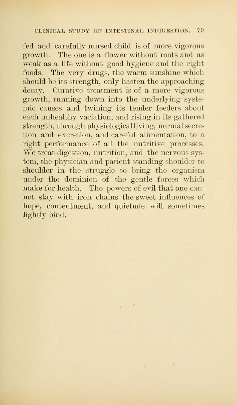 fed and carefully nursed child is of more vigorous growth. The one is a flower without roots and as weak as a life without good hygiene and the righl foods. The very drugs, the warm sunshine which should be its strength, only hasten the approaching decay. Curative treatment is of a more vigorous growth, running down into the underlying sysi»- mic causes and twining its tender feeders about each unhealthy variation, and rising in its gathered strength, through physiological living, normal secre- tion and excretion, and careful alimentation, to a right performance of all the nutritive processes. We treat digestion, nutrition, and the nervous sys- tem, the physician and patient standing shoulder to shoulder in the struggle to bring the organism under the dominion of the gentle forces which make for health. The powers of evil that one can- not stay with iron chains the sweet influences of hope, contentment, and quietude will sometimes lightly bind.