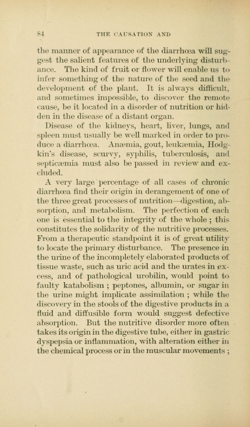the manner of appearanoe of tho diarrho>a will sug- gest the salient features of the underlying disturb ance. Tho kind of fruit or flower will enable us to infer something of the nature of the seed and the development of the plant. It is always difficult, and sometimes impossible, t<> discover the remote cause, be it located iii a disorder of nutrition or hid- den in the disease of a distant organ. Disease <»f the kidneys, heart, liver, lungs, and spleen must usually be well marked in order to pro- duce a diarrhoea. Anaemia, gout, leukaemia, Hodg- kin's disease, scurvy, syphilis, tnhercnlosis, and septicaemia must also he passed in review and ex- cluded. A very large percentage of all cases of chronic diarrhu'a find their origin in derangement of one of the three great processes of nutrition —digestion, ab- sorption, and metabolism. The perfection of each one is essential to the integrity of the whole ; tins constitutes the solidarity of the nutritive proce- From a therapeutic standpoint it is of great utility to locate the primary disturbance. The presence in the urine of the incompletely elaborated products of tissue waste, such as uric acid and the mates in ex • ess, and of pathological urobilin, would point to faulty kataholism ; peptones, albumin, or sugar in the urine might implicate assimilation ; while the discovery in the stools of the digestive products in a fluid and diffusible form would suggest defective absorption. But the nutritive disorder more often takes its origin in the digestive tube, either in ga.-t ric d\spepsia or inflammation, with alteration either in the chemical process or in the muscular movement - ;