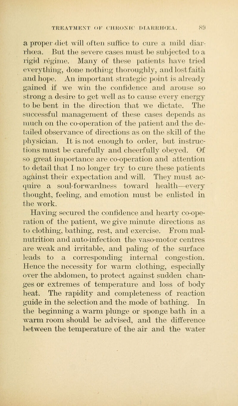 a proper .diet will often suffice to cure a mild diar rfioea. But the severe cases must l>e subjected to a rigid regime. Many of th<'se patients have tried everything, done nothing thoroughly, andlostfaith andhope. An important strategic point is already gained if we win the confidence and arouse so strong a desire to get well as to cause every energy to be bent in the direction that we dictate. The successful management of these cases depends as ninch on the co-operation of the patient and the de- tailed observance of directions as on the skill of the physician. It is not enough to order, but instruc- tions must be carefully and cheerfully obeyed. Of so great importance are co-operation and attention to detail that I no longer try to cure these patients against their expectation and will. They must ac- quire a soul-forwardness toward health—every thought, feeling, and emotion must be enlisted in the work. Having secured the confidence and hearty co-ope- ration of the patient, we give minute directions as to clothing, bathing, rest, and exercise. From mal- nutrition and auto-infection the vaso-motor centres are weak and irritable, and paling of the surface leads to a corresponding internal congestion. Hence the necessity for warm clothing, especially over the abdomen, to protect against sudden chan- ges or extremes of temperature and loss of body heat. The rapidity and completeness of reaction guide in the selection and the mode of bathing. In the beginning a warm plunge or sponge bath in a warm room should be advised, and the difference between the temperature of the air and the water