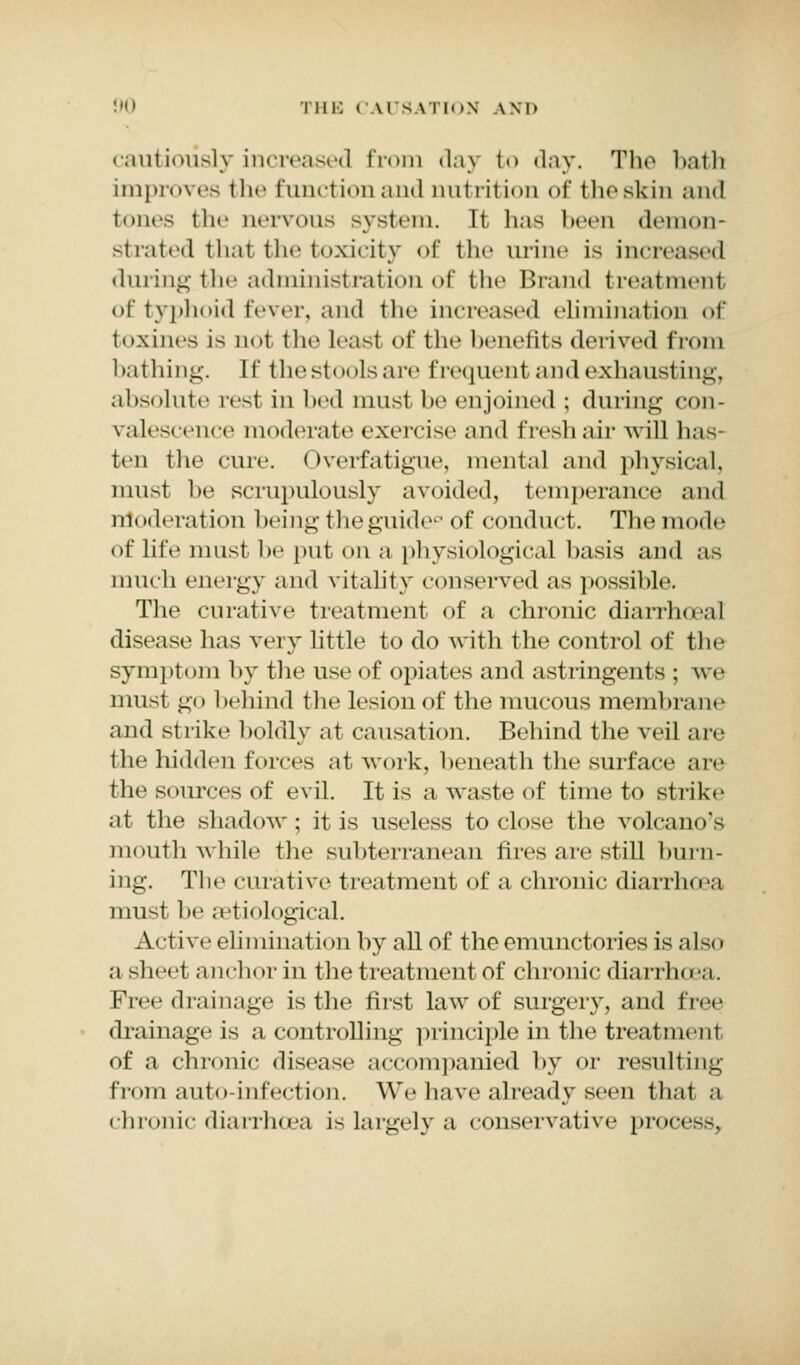 cautiously increased from day to day. The bath Improves the function and nutrition of tin-skin and tones the nervous system. It has been demon- strated that the toxicity Of tli<- urine is increased during the administration of the Brand treatment of typhoid fever, and the increased elimination of fcoxines is qo1 the least of the henetits derived from bathing. If the stools are frequent and exhausting, absolute rest in bed must lie enjoined ; during con- valescence moderate exercise and fresh air will has- ten the cure. Overfatigue, mental and physical, must be scrupulously avoided, temperance and moderation being the guide0 of conduct. The mode Of life must he put on a physiological basis and .is much energy and vitality conserved as possible. The curative treatment of a chronic diariboal disease has very little to do with the control of the symptom by the use of opiates and astringents ; Ave must go behind the lesion of the mucous membrane and strike boldly ;it causation. Behind the veil a re the hidden forces at work, beneath the surface are the sources of evil. It is a waste of time to strike at the shadow; it is useless to close the volcano's mouth while the subterranean fires are still burn- ing. The curative treatment of a chronic diarrhoea must be aetiological. Active elimination by all of theemunctoriesis also a sheet anchor in the treatment of chronic diarrhoa. Free drainage is the first law of surgery, and free drainage is a controlling principle in the treatment of a chronic disease accompanied by or resulting from auto-infection. We have already seen that a chronic diarrhoea is largely a conservative process,