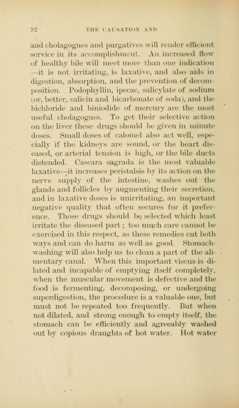 !•■.' THE CAUSATION \ SD and cholagogues ami purgatives will render efficienl serviceiD its accouiplishmeiit. An increased flow of healthy bile will meet more ilian one indication it is not irritating, is Laxative, and also aids in digestion, absorption, and the prevention of decora position. Podophyllin, ipecac, salicylate of sodium (or, better, salicin and bicarbonate of soda), and the bichloride and biniodide of tnercury arc the mosl useful cholagogues. To gel their selective action on the liver these drugs should begiveniu minute doses. Small doses of calomel also acl well, espe dally if the kidneys are sound, or the heart dis- eased, or arterial tension is high, or the bile ducts distended. Cascara sagrada is the mosl valuable laxative -it inriv;is,s peristalsis hy its act ion on the nerve -apply of the intestine, washes out the glands and follicles by augmenting their secretion, ami in laxative doses is unirritating, an important negative quality thai often secures for it prefer- ence. Those drugs should be, selected which least irritate the diseased part ; too much care cannot he exercised in this respect, as these remedies cut both ways ami can do harm as well as good. Stomach washing will also help us to clean a pari of the ali mentary canal. When this important viscus is di- lated and incapable of emptying itself completely, when the muscular movement is defective and the food is fermenting, decomposing, or undergoing superdigestion, the procedure is a valuable one, hnt must not he repeated too frequently. But when not dilated, and strong enough to empty itself, the stomach can be efficiently ami agreeably washed out by copious draughts of hot water. Hot water