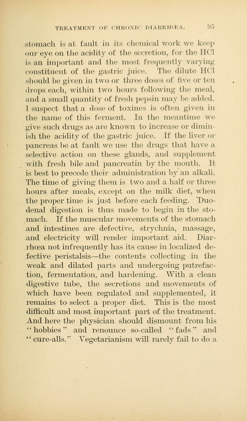 stomach is at fault in its chemical work we keep our eye on the acidity of the secretion, for the EC! is an important and the most frequently varying constituent of the gastric juice. The dilute EC! should he given in two or three doses of live or leu <Irops each, within two hours following the meal, and a small quantity of fresh pepsin may be added. I suspect that a dose of toxines is often given in the name of this ferment. In the meantime we give such drugs as are known to increase or dimin- ish the acidity of the gastric juice. If the liver or pancreas he at fault we use the drugs that have a selective action on these glands, and supplement with fresh bile and pancreatin by the mouth. It is best to precede their administration by an alkali. The time of giving them is two and a half or three hours after meals, except on the milk diet, when the proper time is just before each feeding. 'Duo- denal digestion is thus made to begin in the sto- mach. If the muscular movements of the stomach and intestines are defective, strychnia, massage, and electricity will render important aid. Diar- rhoea not infrequently has its cause in localized de- fective peristalsis—the contents collecting in the weak and dilated parts and undergoing putrefac- tion, fermentation, and hardening. With a clean digestive tube, the secretions and movements of which have been regulated and supplemented, it remains to select a proper diet. This is the most difficult and most important part of the treatment. And here the physician should dismount from his ■hobbies'- and renounce so-called 'fads and  cure-alls. Vegetarianism will rarely fail to do a