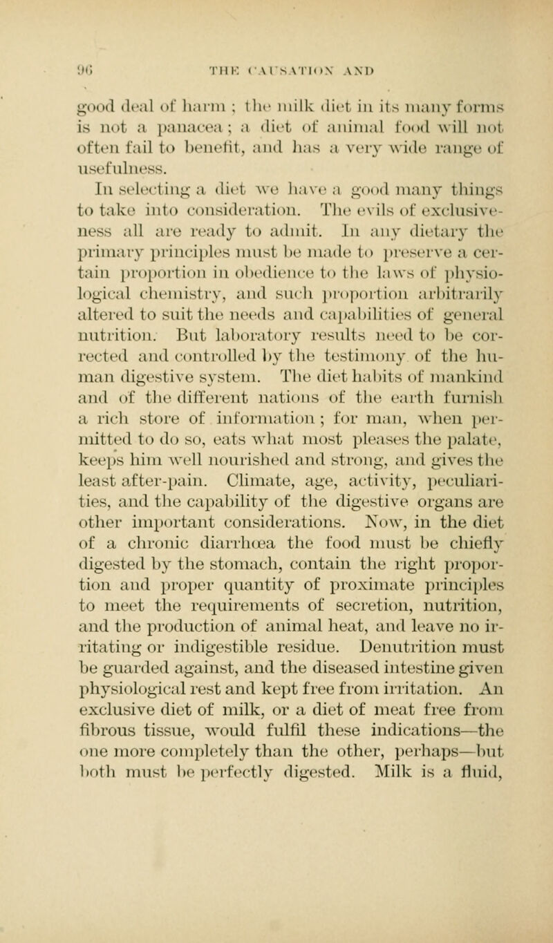 good deal <>i harm ; the milk diel in its many forms is noi a panacea ; a diet of animal food will not often fail t benefit, and has a very wide range of usefulness. In selecting a diel wq have a good many things to take into consideration. The evils of exclusive iics^ .ill are ready to admit. In any dietary the primary principles must be made t<> preserve a cer- tain proportion in obedience to the laws of physio- logical chemistry, and such proportion arbitrarily altered i<> suit the needs and capabilil Les of general nutrition. But laboratory results need to lie cor- rected and controlled by the testimony of the hu- man digestive system. The diet habits of mankind and of the different nations of the earth furnish a rich store of information; for man. when per- mitted to do so, eats what most pleases the palate, keeps him well nourished and strong, and gives the Least after-pain. Climate, age, activity, peculiari- ties, and the capability of the digestive organs are other important considerations. Now, in the diet of a chronic diarrhoea the food must he chietly digested by the stomach, contain the right propor- tion and proper quantity of proximate principles to meet the requirements of secretion, nutrition, and the production of animal heat, and leave no ir- ritating or indigestible residue. Denutrition must be guarded against, and the diseased intestine given physiological rest and kept free from irritation. An exclusive diet of milk, or a diet of meat free from fibrous tissue, would fulfil these indications—the one more completely than the other, perhaps—but both must be perfectly digested. Milk is a fluid,