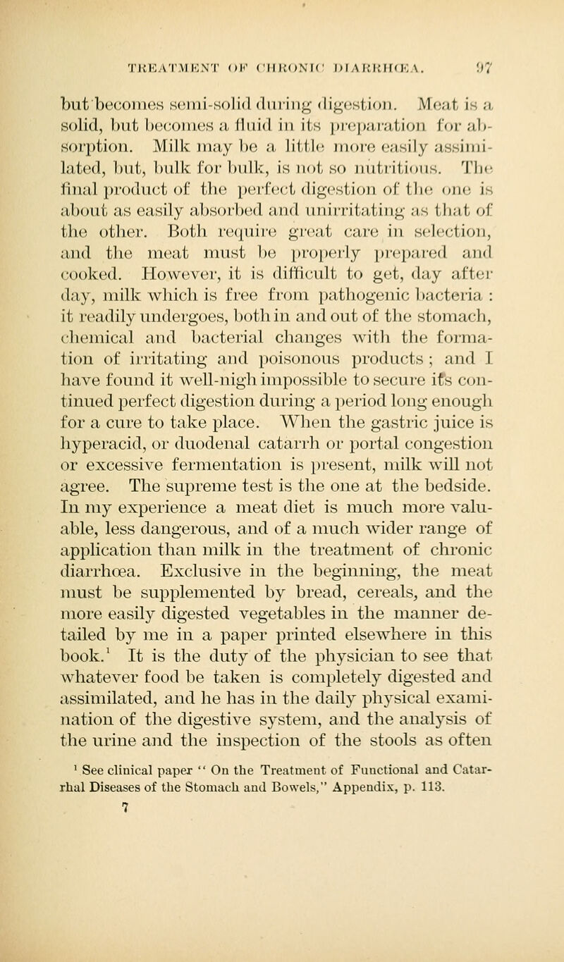 but becomes semi-solid during digestion. Meat is a solid, but becomes a fluid in its preparation forab sorption. Milk may be a little more easily assimi- lated, but, bulk for bulk, is not so nutritions. The final product of the perfect digestion of the one is about as easily absorbed and unirritating as that of the other. Both require great care in selection and the meat must be properly prepared and cooked. However, it is difficult to get, day after day, milk which is free from pathogenic bacteria : it readily undergoes, both in and out of the stomach, chemical and bacterial changes with the forma- tion of irritating and poisonous products ; and I have found it well-nigh impossible to secure ifs con- tinued perfect digestion during a period long enough for a cure to take place. When the gastric juice is hyperacid, or duodenal catarrh or portal congestion or excessive fermentation is present, milk will not agree. The supreme test is the one at the bedside. In my experience a meat diet is much more valu- able, less dangerous, and of a much wider range of application than milk in the treatment of chronic diarrhoea. Exclusive in the beginning, the meat must be supplemented by bread, cereals, and the more easily digested vegetables in the manner de- tailed by me in a paper printed elsewhere in this book.1 It is the duty of the physician to see that whatever food be taken is completely digested and assimilated, and he has in the daily physical exami- nation of the digestive system, and the analysis of the urine and the inspection of the stools as often 1 See clinical paper  On the Treatment of Functional and Catar- rhal Diseases of the Stomach and Bowels, Appendix, p. 113. 7