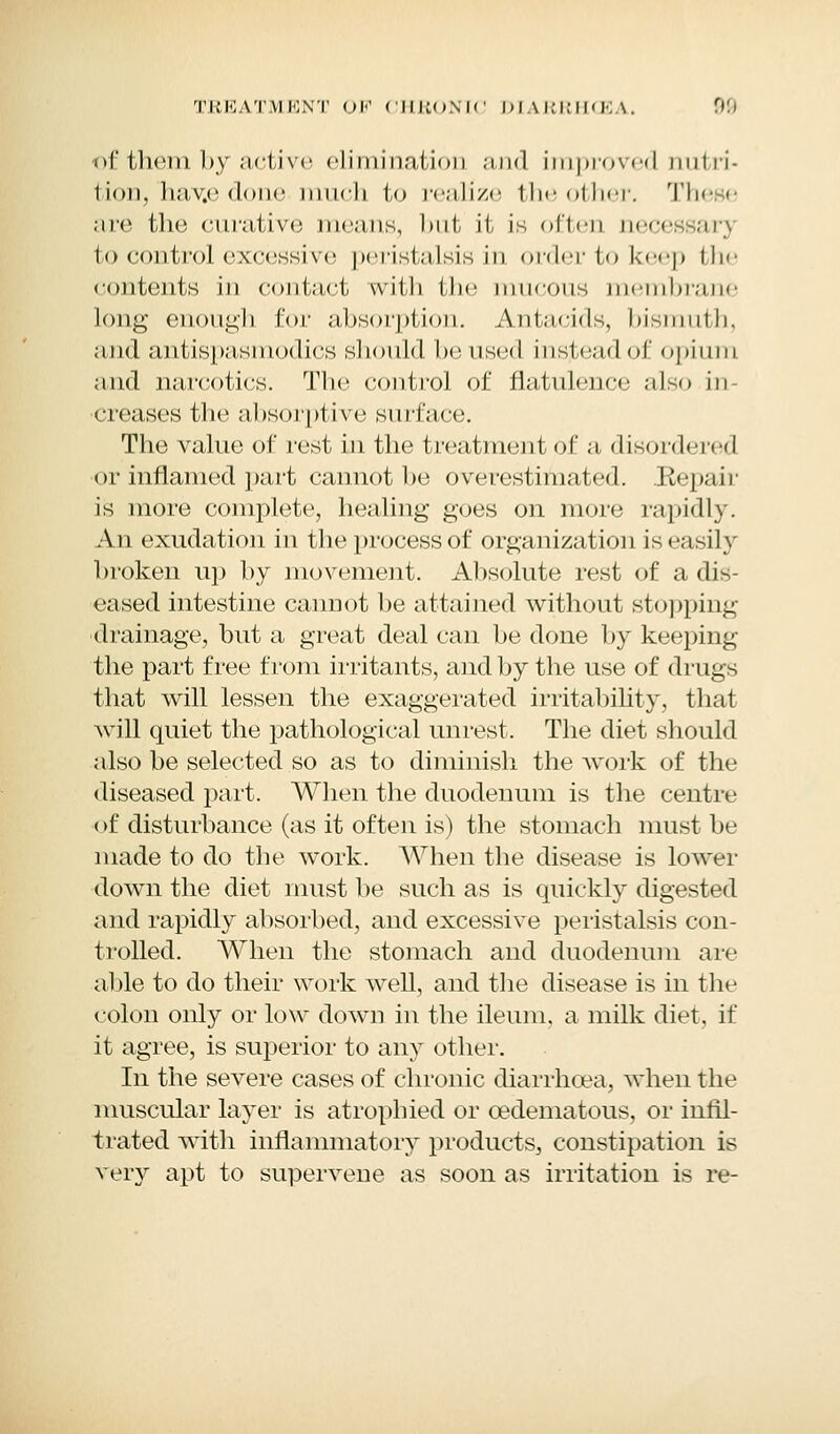 of them by active elimination and improved nutri- tion,'hav.e done much to realize the other. These are the curative means, hut it is often necessary to control excessive peristalsis in order to keep the contents in contact with the mucous membrane long enough for absorption. Antacids, bismuth, and antispasmodics should housed instead of opium and narcotics. The control of flatulence also in- creases the absorptive surface. The value of rest in the treatment of a disordered or inflamed part cannot he overestimated. .Repair is more complete, healing goes on more rapidly. An exudation in the process of organization is easily broken up by movement. Absolute rest of a dis- eased intestine cannot be attained without stopping drainage, but a great deal can be done by keeping the part free from irritants, and by the use of drugs that will lessen the exaggerated irritability, that will quiet the pathological unrest. The diet should also be selected so as to diminish the work of the diseased part. When the duodenum is the centre (>f disturbance (as it often is) the stomach must be made to do the work. When the disease is lower down the diet must be such as is quickly digested and rapidly absorbed, and excessive peristalsis con- trolled. When the stomach and duodenum are able to do their work well, and the disease is in the colon only or low down in the ileum, a milk diet, if it agree, is superior to any other. In the severe cases of chronic diarrhoea, when the muscular layer is atrophied or cedematous, or infil- trated with inflammatory products, constipation is very apt to supervene as soon as irritation is re-