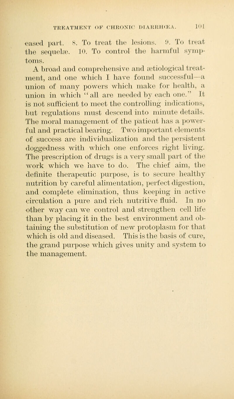 eased part. 8. To treat the lesions. 9. To treai tlie sequoia;, lo. To control the harmful symp torus. A broad and comprehensive and a'tiological treat- ment, and one which I have found successful—a union of many powers which make for health, a union in which all are needed by each one. It is not sufficient to meet the controlling indications, but regulations must descend into minute details. The moral management of the patient has a power- ful and practical bearing. Two important elements of success are individualization and the persistent doggedness with which one enforces right living. The prescription of drugs is a very small part of the work which we have to do. The chief aim, the definite therapeutic purpose, is to secure healthy nutrition by careful alimentation, perfect digestion, and complete elimination, thus keeping in active circulation a pure and rich nutritive fluid. In no other way can we control and strengthen cell life than by placing it in the best environment and ob- taining the substitution of new protoplasm for that which is old and diseased. This is the basis of cure, the grand purpose which gives unity and system to the management.