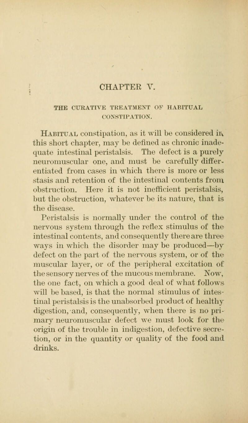 CHAPTER V. THE CURATIVE TREATMENT OF HABITUAL CONSTIPATION. Habitual constipation, as it will be considered h\ this short chapter, may be defined as chronic inade- quate intestinal peristalsis. The defect is a purely neuromuscular one, and must be carefully differ- • utiated from cases in which there is more or less stasis and retention of the intestinal contents from obstruction. Here it is not inefficient peristalsis, but the obstruction, whatever be its nature, that is the disease. Peristalsis is normally under the control of the nervous system through the reflex stimulus of the intestinal contents, and consequently there are three ways in which the disorder maybe produced—by defect on the part of the nervous system, or of the muscular layer, or of the peripheral excitation <>l the sensory nerves of the mucous membrane. Now, the one fact, on which a good deal of what follow s will be based, is that the normal stimulus of intes- tinal peristalsis is the unabsorbed product of healthy digestion, and, consequently, when there is no pri- mary neuromuscular defect we must look for the origin of the trouble in indigestion, defective secre- tion, or in the quantity or quality of the food and drinks.