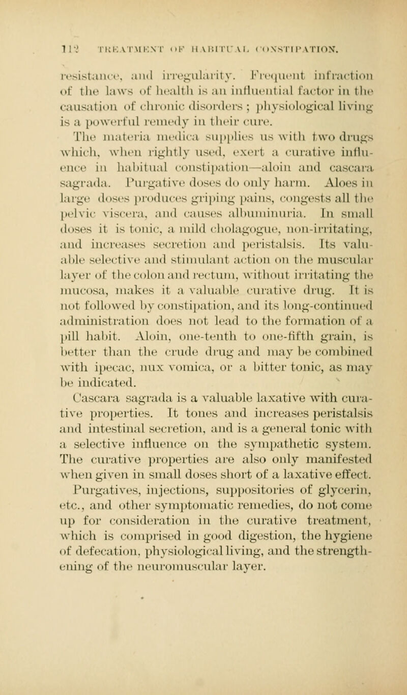 resistance, and irregularity. Frequent infraction of tin' laws of health is an influential factor in the causation of chronic disorders; physiological Living i-- a |i«>werful remedy in their cure. The materia medica supplies us with two drugs which, when rightly used, exeri a curative influ ence in habitual constipation -aloin and cascara sagrada. Purgative doses do only harm. Aloes in large doses produces griping pains, congests all the pelvic viscera, ami causes albuminuria. In small doses it is tonic, a mild cholagogue, non-irritating, and increases secretion and peristalsis. Its valu able selective and stimulant action on the muscular layer of the colon and rectum, without irritating the mucosa, make- it ;i valuable curative drug. It i- not followed by constipation, and its long-continued administration docs not lead to the formation of a pill habit. Aloin. one-tenth I te-fifth grain, i- better than the crude drug and may be combined with ipecac, mix vomica, or a bitter tonic, as may he indicated. Cascara sagrada is a valuable laxative with cura- tive properties. It tones and increases peristalsis and intestinal secretion, and is a general tonic with a selective influence on the sympathetic system. The curative properties are also only manifested whengiyen in small doses short of a laxative effect. Purgatives, injections, suppositories of glycerin, etc., and other symptomatic remedies, do not come up for consideration in the curative treatment, which is comprised in good digestion, the hygiene of defecation, physiological living, and the strength- ening of the neuromuscular layer.