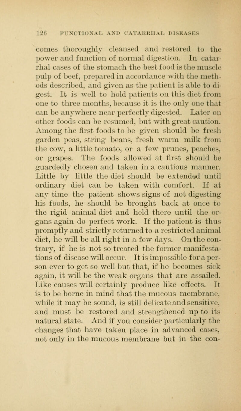 comes thoroughly cleansed and restored to the power and function of normal digestion. In catar- rhal cases of the stomach the besi food is the muscle pulp <>f beef, prepared in accordance with the meth- ods described, and given as the patienl is able i«» di- gest. It is well i<» hold patients on this diel from mu- to three months, because it is the only one thai <-;ui lie anywhere near perfectly digested. Later on < it In'i' foods can lie resumed, but with great caution. Among the first foods to be given should be fresh garden peas, string brans, fresh warm milk from the cow, a little tomato, or a few prunes, peaches, or grapes. The foods allowed at first should be guarded!) chosen and taken in a cautious manner. Little by little the diet should he extended until ordinary diet can he taken with comfort. If at anytime the patient shows signs of not digesting his foods, he should be brought hack at once to the rigid animal diet and held there until the or- gans again do perfect work. If the patient is thus promptly and strictly returned to a restricted animal diet, he will be all right in a few days. On the con- trary, if he is not so treated the former manifesta- tions of disease will occur. It is impossible fora per- son ever to get so well hut that, if he becomes sick again, it will be the weak organs that are assailed. Like causes will certainly produce like effects. It is to be borne in mind that the mucous membrane, while it may be sound, is still delicate and sensitive, and must be restored and strengthened up to it - natural state. And if you consider particularly the changes that have taken place in advanced cases. not only in the mucous membrane but in the con-