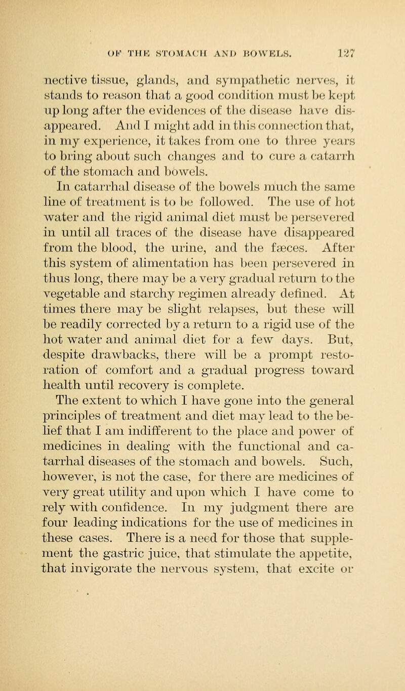 nective tissue, glands, and sympathetic nerves, it stands to reason that a good condition must lx: kept up long after the evidences of tin: disease have dis- appeared. And I might add in this connection that, in my experience, it takes from one to three years to bring about such changes and to cure a catarrh of the stomach and bowels. In catarrhal disease of the bowels much the same line of treatment is to be followed. The use of hot water and the rigid animal diet must be persevered in until all traces of the disease have disappeared from the blood, the urine, and the faeces. After this system of alimentation has been persevered in thus long, there may be a very gradual return to the vegetable and starchy regimen already defined. At times there may be slight relapses, but these will be readily corrected by a return to a rigid use of the hot water and animal diet for a few days. But, despite drawbacks, there will be a prompt resto- ration of comfort and a gradual progress toward health until recovery is complete. The extent to which I have gone into the general principles of treatment and diet may lead to the be- lief that I am indifferent to the place and power of medicines in dealing with the functional and ca- tarrhal diseases of the stomach and bowels. Such, however, is not the case, for there are medicines of very great utility and upon which I have come to rely with confidence. In my judgment there are four leading indications for the use of medicines in these cases. There is a need for those that supple- ment the gastric juice, that stimulate the appetite, that invigorate the nervous system, that excite or