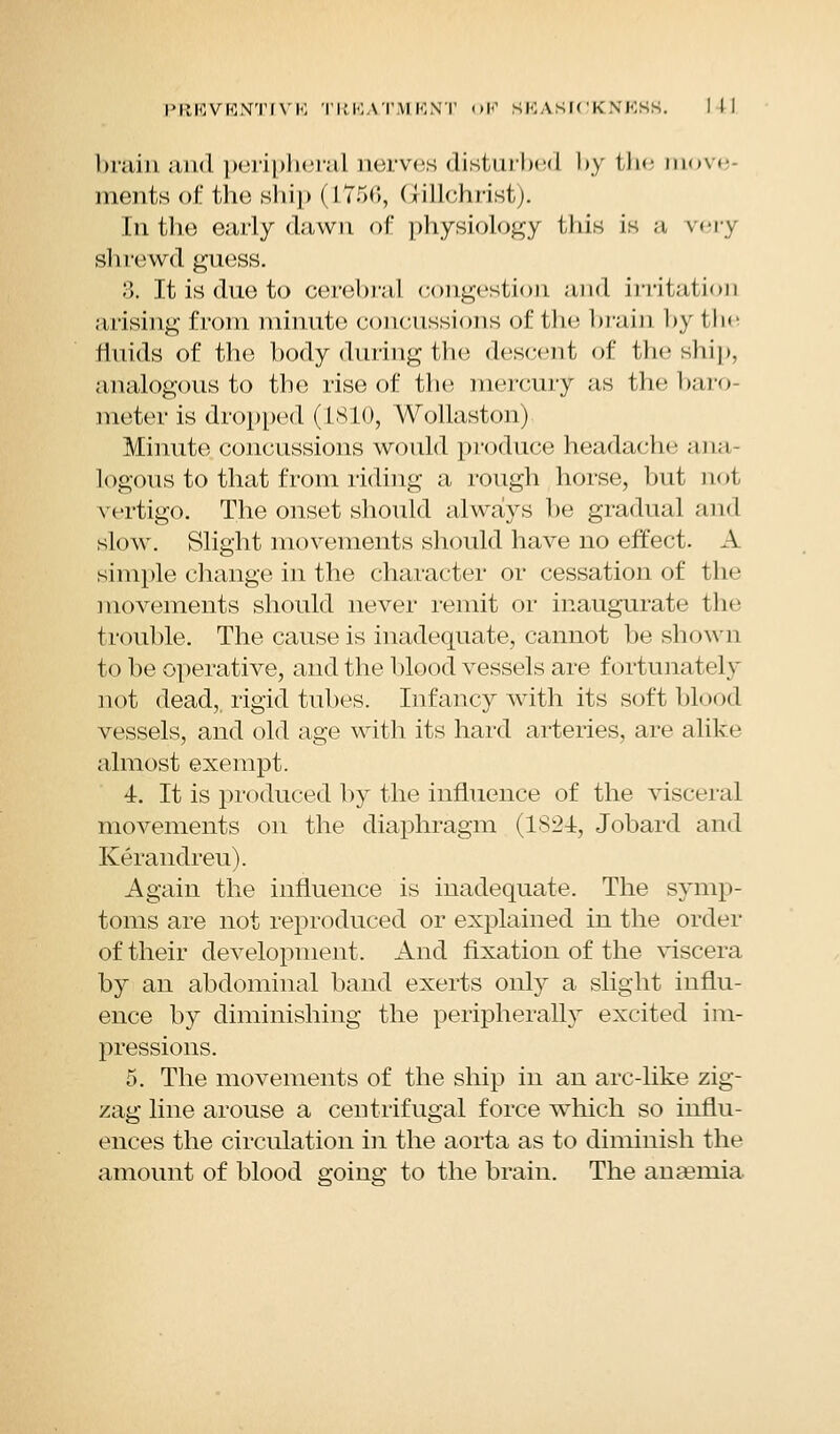 brain and peripheral nerves disturbed by the move ments of the ship (175(5, (iillchrist). In the early dawn of physiology this is ;i very shrewd guess. 3. It is due to cerebral congestion and irritation arising from minute concussions of the brain by the fluids of the body during the descent of the ship, analogous to the rise of the mercury as the baro meter is dropped (1810, Wollaston) Minute concussions would produce headache ana- logous to that from riding a rough horse, but not vertigo. The onset should always be gradual and slow. Slight movements should have no effect. A simple change in the character or cessation of the movements should never remit or inaugurate the trouble. The cause is inadequate, cannot be shown to be operative, and the blood vessels are fortunately not dead,, rigid tubes. Infancy with its soft blood vessels, and old age with its hard arteries, are alike almost exempt. 4c. It is produced by the influence of the visceral movements on the diaphragm (1824, Jobard and Kerandreu). Again the influence is inadequate. The symp- toms are not reproduced or explained in the order of their development. And fixation of the viscera by an abdominal band exerts only a slight influ- ence by diminishing the peripherally excited im- pressions. 5. The movements of the ship in an arc-like zig- zag line arouse a centrifugal force which so influ- ences the circulation in the aorta as to diminish the amount of blood going to the brain. The anaemia