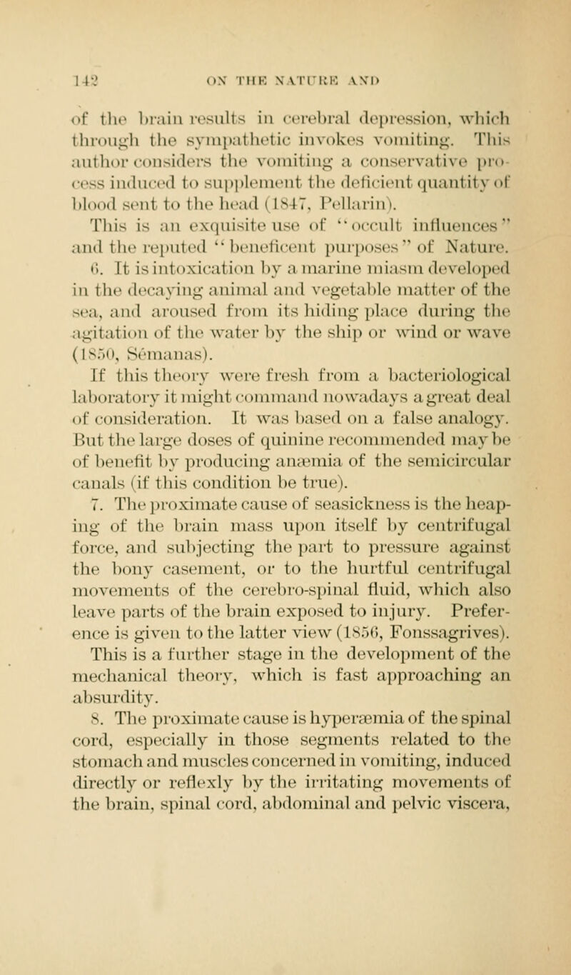 of the brain results in cerebral depression, which through ili«' sympathetic invokes vomiting. This author considers tli«' vomiting a conservative pro cess induced to supplement the deficienl quantity of blood senl to the head I is»7. Pellarin). This is an exquisite use of occult influences and the reputed beneficent purposesof Nature. 6. It is intoxication by a marine miasm developed in the decaying animal and vegetable matter of the sea, and aroused from its hiding place during the agitation of the water by the ship or wind or wave (L850, Semanas). If this theory were fresh from a bacteriological laboratory it might command nowadays a great deal of consideration. It was based ona false analogy. I '.in tlie large doses of quinine recommended may be of benefit by producing anasmia of the semicircular canals I if this condition be true). 7. The proximate cause of seasickness is the heap- ing of the brain mass upon itself by centrifugal force, and subjecting the part to pressure against the bony casement, or to the hurtful centrifugal movements of the cerebro-spinal fluid, which also leave parts of the brain exposed to injury. Prefer- ence is given t<> the latter view | L856, Fonssagrives). This is a further stage in the development of the mechanical theory, which is fast approaching an absurdity. s. The proximate cause is hyperemia of the spinal eord, especially in those segments related to the stomach and muscles concerned in vomiting, induced directly or reflexly by the irritating movements of the brain, spinal cord, abdominal and pelvic viscera,