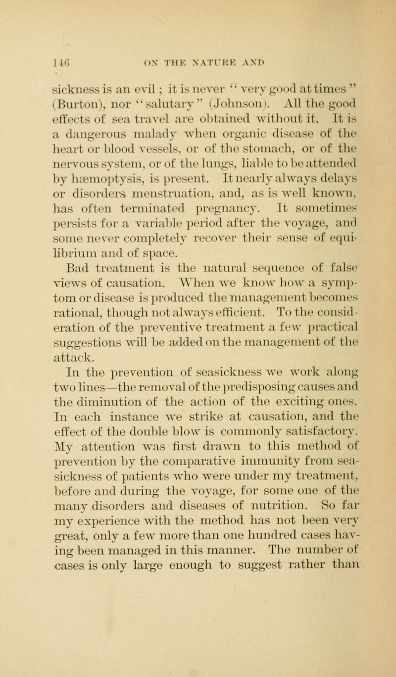 sickness is an e\ il ; it is never  very g I at times *' (Burt«)in, nor  salutary ' (Johnson). All the good effects of sea travel are obtained without it. It is a dangerous malady when organic disease of the hear! or blood vessels, or of 111 * * stomach, or of the nervous system, or of t he lungs, liable to be at tendril by haemoptysis, is present, [t nearly always delays or disorders menstruation, and, asiswel] known, has often terminated pregnancy. It sometimes persists for a variable period after the voyage, and some never completely recover their sense ofequi librium and of space. Bad treatment is the natural sequence of false views of causation. When we know how a symp- tom or disease is produced theimanagement becomes rational, though nol always efficient. To the consid oration <>f the preventive treatment a few practical suggestions will be added on the management of the attack. In the prevention of seasickness we work along two lines—the removal of the predisposing causes and the diminution of the action of the exciting ones. In each instance we strike at causation, and the effect of the double blow is commonly satisfactory. My attention was first drawn to this method of prevention by the comparative immunity from sea- sickness of patients who were under my treat ment, before and during the voyage, for someone of the many disorders and diseases of nutrition. So far my experience with the method has not been very great, only a few more than one hundred cases hav- ing been managed in this manner. The number of cases is only large enough to suggest rather than