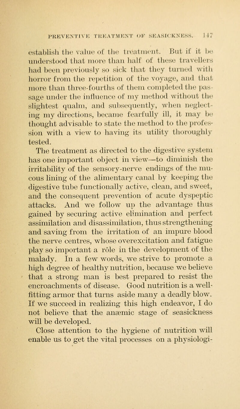 establish the value of the treatment. But if it, be iindcisl (I that more than half of these travellers had been previously so sick that they turned with honor from the repetition of the voyage, and that more than three-fourths of tliem completed the p;t sage under the influence of my method without the slightest qualm, and subsequently, when neglecl rag my directions, became fearfully ill, it may be thought advisable to state the method to the profes- sion with a view to having its utility thoroughly tested. The treatment as directed to the digestive system has one important object in view—to diminish the irritability of the sensory-nerve endings of the mu- cous lining of the alimentary canal by keeping the digestive tube functionally active, clean, and sweet, and the consequent prevention of acute dyspeptic attacks. And we follow up the advantage thus gained by securing active elimination and perfect assimilation and disassimilation, thus strengthening and saving from the irritation of an impure blood the nerve centres, whose overexcitation and fatigue play so important a role in the development of the malady. In a few words, we strive to promote a high degree of healthy nutrition, because we believe that a strong man is best prepared to resist the encroachments of disease. Good nutrition is a well- fitting armor that turns aside many a deadly blow. If we succeed in realizing this high endeavor, I do not believe that the anaemic stage of seasickness will be developed. Close attention to the hygiene of nutrition will enable us to get the vital processes on a physiologi-