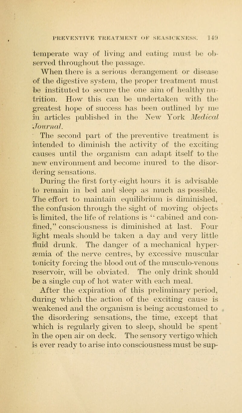 temperate way of Living and eating tnusl be ob served throughout the passage. When there is a serious derangement or disea e of the digestive; system, the proper treatment nm-i be instituted to secure the one aim of healthynu trition. How this can be undertaken with the greatest hope of success lias been outlined by me in articles published in the New York Medical Journal. The second part of the preventive treatment is intended to diminish the activity of the exciting causes until the organism can adapt itself to the Hew environment and become inured to the disor- dering sensations. During the first forty-eight hours it is advisable to remain in bed and sleep as much as possible. The effort to maintain equilibrium is diminished, the confusion through, the sight of moving objects is limited, the life of relations is  cabined and con- fined, consciousness is diminished at last. Four light meals should be taken a day and very little fluid drunk. The danger of a mechanical hyper- emia of the nerve centres, by excessive muscular tonicity forcing the blood out of the musculo-venous reservoir, will be obviated. The only drink should be a single cup of hot water with each meal. After the expiration of this preliminary period, during which the action of the exciting cause is weakened and the organism is being accustomed to the disordering sensations, the time, except that which is regularly given to sleep, should be spent in the open air on deck. The sensory vertigo which is ever ready to arise into consciousness must be sup-