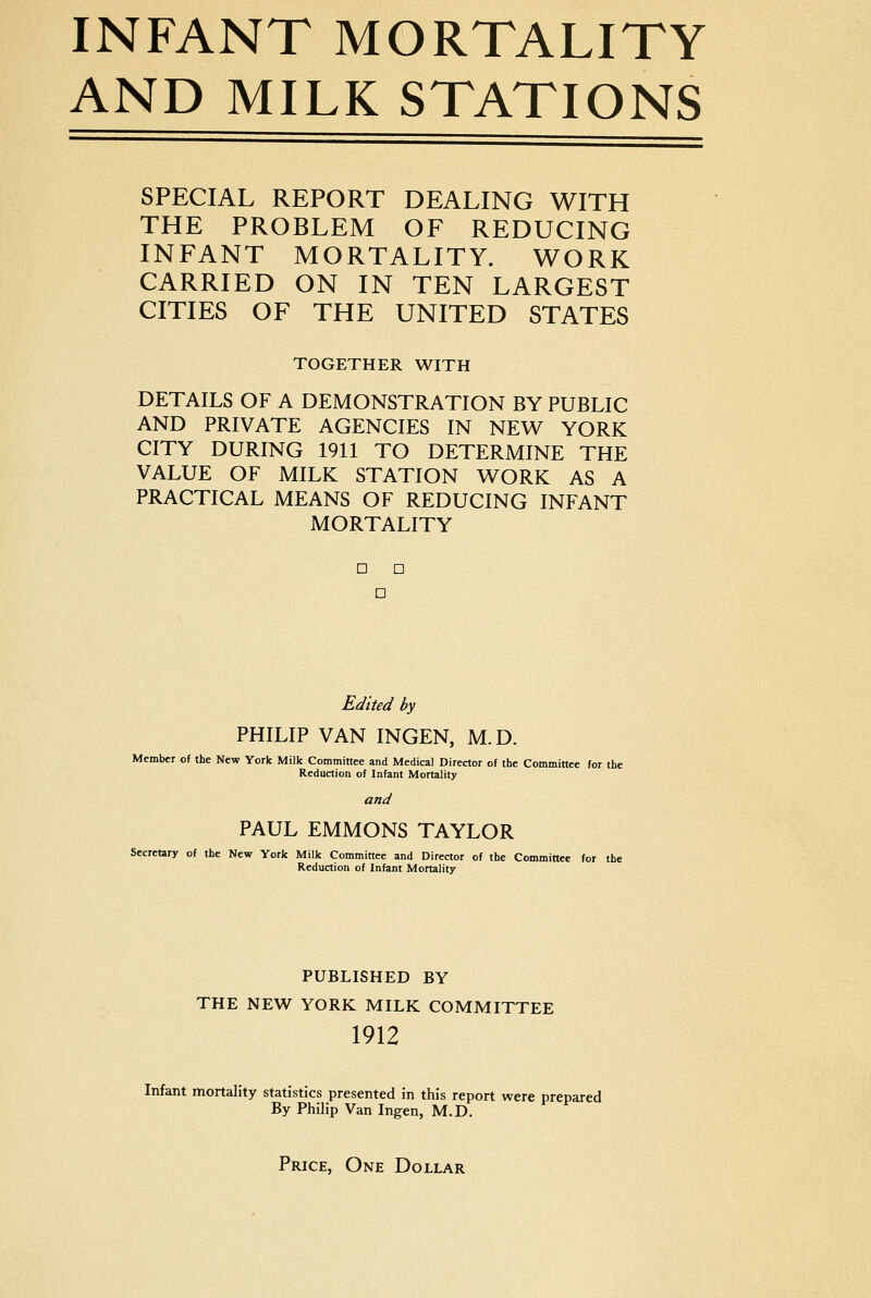 AND MILK STATIONS SPECIAL REPORT DEALING WITH THE PROBLEM OF REDUCING INFANT MORTALITY. WORK CARRIED ON IN TEN LARGEST CITIES OF THE UNITED STATES TOGETHER WITH DETAILS OF A DEMONSTRATION BY PUBLIC AND PRIVATE AGENCIES IN NEW YORK CITY DURING 1911 TO DETERMINE THE VALUE OF MILK STATION WORK AS A PRACTICAL MEANS OF REDUCING INFANT MORTALITY D n D Edited by PHILIP VAN INGEN, M.D. Member of the New York Milk Committee and Medical Director of the Committee for the Reduction of Infant Mortality and PAUL EMMONS TAYLOR Secretary of the New York Milk Committee and Director of the Committee for the Reduction of Infant Mortality PUBLISHED BY THE NEW YORK MILK COMMITTEE 1912 Infant mortality statistics presented in this report were prepared By Philip Van Ingen, M.D. Price, One Dollar