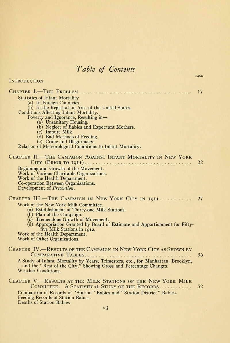 Table of Contents PAGE Introduction Chapter I.—The Problem 17 Statistics of Infant Mortality (a) In Foreign Countries. (b) In the Registration Area of the United States. Conditions Afifecting Infant MortaUty. Poverty and Ignorance, Resulting in— (a) Unsanitary Housing. (b) Neglect of Babies and Expectant Mothers. (c) Impure Milk. (d) Bad Methods of Feeding. (e) Crime and Illegitimacy. Relation of Meteorological Conditions to Infant Mortality. Chapter II.—The Campaign Against Infant Mortality in New York City (Prior to 1911) 22 Beginning and Growth of the Movement. Work of Various Charitable Organizations. Work of the Health Department. Co-operation Between Organizations. Development of Prevention. Chapter III.—The Campaign in New York City in 1911 27 Work of the New York Milk Committee. (a) EstabHshment of Thirty-one Milk Stations. (b) Plan of the Campaign. (c) Tremendous Growth of Movement. (d) Appropriation Granted by Board of Estimate and Apportionment for Fifty- five Milk Stations in 1912. Work of the Health Department. Work of Other Organizations. Chapter IV.—Results of the Campaign in New York City as Shown by Comparative Tables 36 A Study of Infant MortaUty by Years, Trimesters, etc., for Manhattan, Brooklyn, and the Rest of the City, Showing Gross and Percentage Changes. Weather Conditions. Chapter V.—Results at the Milk Stations of the New York Milk Committee. A Statistical Study of the Records 52 Comparison of Records of Station Babies and Station District Babies. Feeding Records of Station Babies. Deaths of Station Babies