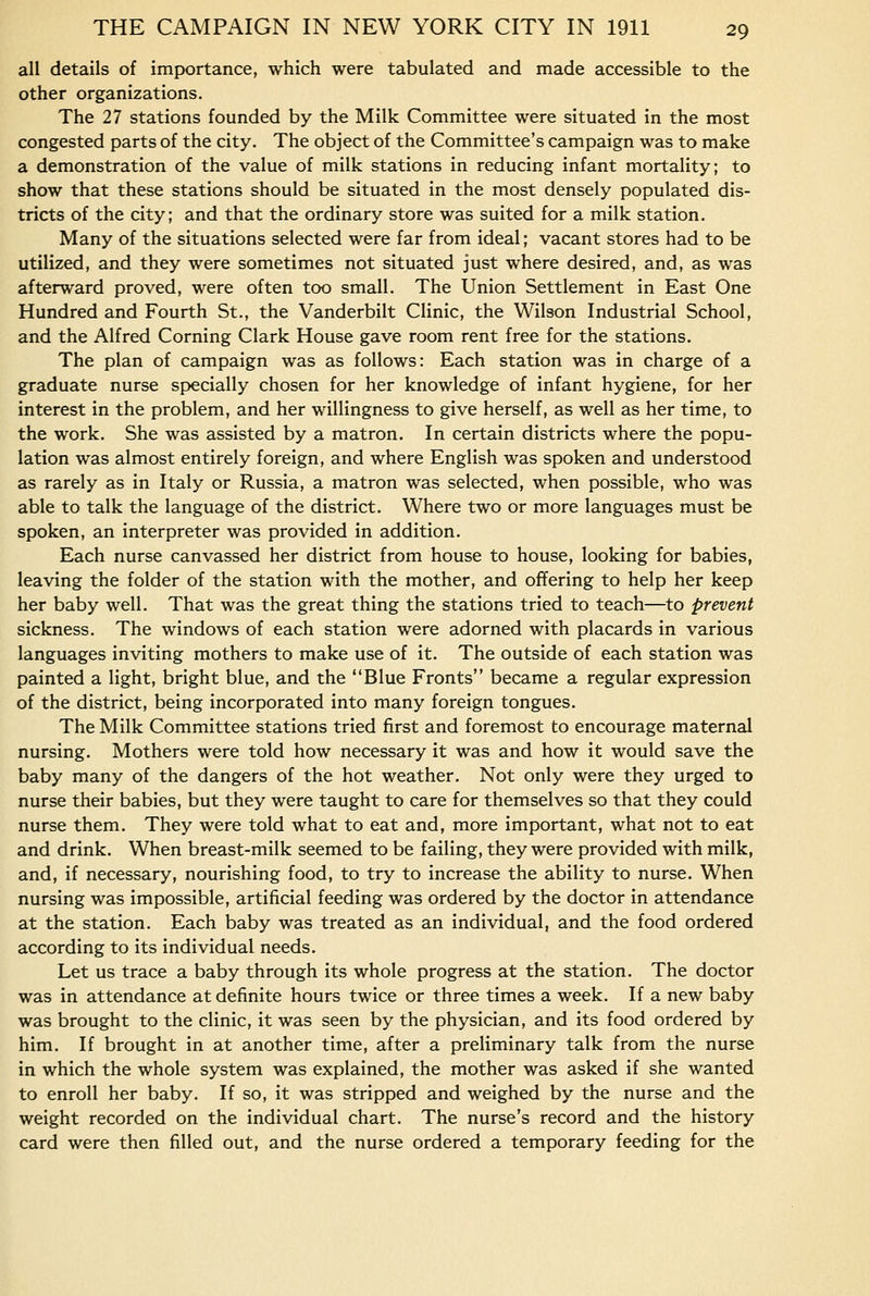 all details of importance, which were tabulated and made accessible to the other organizations. The 27 stations founded by the Milk Committee were situated in the most congested parts of the city. The object of the Committee's campaign was to make a demonstration of the value of milk stations in reducing infant mortality; to show that these stations should be situated in the most densely populated dis- tricts of the city; and that the ordinary store was suited for a milk station. Many of the situations selected were far from ideal; vacant stores had to be utilized, and they were sometimes not situated just where desired, and, as was afterward proved, were often too small. The Union Settlement in East One Hundred and Fourth St., the Vanderbilt Clinic, the Wilson Industrial School, and the Alfred Corning Clark House gave room rent free for the stations. The plan of campaign was as follows: Each station was in charge of a graduate nurse specially chosen for her knowledge of infant hygiene, for her interest in the problem, and her willingness to give herself, as well as her time, to the work. She was assisted by a matron. In certain districts where the popu- lation was almost entirely foreign, and where English was spoken and understood as rarely as in Italy or Russia, a matron was selected, when possible, who was able to talk the language of the district. Where two or more languages must be spoken, an interpreter was provided in addition. Each nurse canvassed her district from house to house, looking for babies, leaving the folder of the station with the mother, and offering to help her keep her baby well. That was the great thing the stations tried to teach—to prevent sickness. The windows of each station were adorned with placards in various languages inviting mothers to make use of it. The outside of each station was painted a light, bright blue, and the Blue Fronts became a regular expression of the district, being incorporated into many foreign tongues. The Milk Committee stations tried first and foremost to encourage maternal nursing. Mothers were told how necessary it was and how it would save the baby many of the dangers of the hot weather. Not only were they urged to nurse their babies, but they were taught to care for themselves so that they could nurse them. They were told what to eat and, more important, what not to eat and drink. When breast-milk seemed to be failing, they were provided with milk, and, if necessary, nourishing food, to try to increase the ability to nurse. When nursing was impossible, artificial feeding was ordered by the doctor in attendance at the station. Each baby was treated as an individual, and the food ordered according to its individual needs. Let us trace a baby through its whole progress at the station. The doctor was in attendance at definite hours twice or three times a week. If a new baby was brought to the clinic, it was seen by the physician, and its food ordered by him. If brought in at another time, after a preliminary talk from the nurse in which the whole system was explained, the mother was asked if she wanted to enroll her baby. If so, it was stripped and weighed by the nurse and the weight recorded on the individual chart. The nurse's record and the history card were then filled out, and the nurse ordered a temporary feeding for the