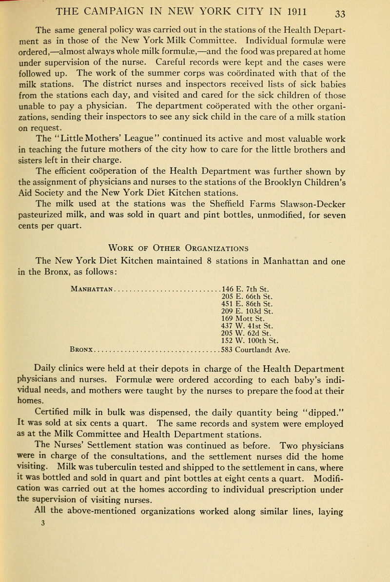 The same general policy was carried out in the stations of the Health Depart- ment as in those of the New York Milk Committee. Individual formulae were ordered,—almost always whole milk formulae,—and the food was prepared at home under supervision of the nurse. Careful records were kept and the cases were followed up. The work of the summer corps was coordinated with that of the milk stations. The district nurses and inspectors received lists of sick babies from the stations each day, and visited and cared for the sick children of those unable to pay a physician. The department cooperated with the other organi- zations, sending their inspectors to see any sick child in the care of a milk station on request. The  Little Mothers' League continued its active and most valuable work in teaching the future mothers of the city how to care for the little brothers and sisters left in their charge. The efficient cooperation of the Health Department was further shown by the assignment of physicians and nurses to the stations of the Brooklyn Children's Aid Society and the New York Diet Kitchen stations. The milk used at the stations was the Sheffield Farms Slawson-Decker pasteurized milk, and was sold in quart and pint bottles, unmodified, for seven cents per quart. Work of Other Organizations The New York Diet Kitchen maintained 8 stations in Manhattan and one in the Bronx, as follows: Manhattan 146 E. 7th St. 205 E. 66th St. 451 E. 86th St. 209 E. 103d St. 169 Mott St. 437 W. 41st St. 205 W. 62d St. 152 W. 100th St. Bronx 583 Courtlandt Ave. Daily clinics were held at their depots in charge of the Health Department physicians and nurses. Formulae were ordered according to each baby's indi- vidual needs, and mothers were taught by the nurses to prepare the food at their homes. Certified milk in bulk was dispensed, the daily quantity being dipped. It was sold at six cents a quart. The same records and system were employed as at the Milk Committee and Health Department stations. The Nurses' Settlement station was continued as before. Two physicians were in charge of the consultations, and the settlement nurses did the home visiting. Milk was tuberculin tested and shipped to the settlement in cans, where it was bottled and sold in quart and pint bottles at eight cents a quart. Modifi- cation was carried out at the homes according to individual prescription under the supervision of visiting nurses. All the above-mentioned organizations worked along similar lines, laying 3