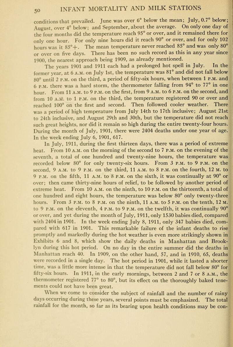 conditions that prevailed. June was over 6° below the mean; July, 0.7° below; August, over 4° below; and September, about the average. On only one day of the four months did the temperature reach 95° or over, and it remained there for only one hour. For only nine hours did it reach 90° or over, and for only 102 hours was it S5°+. The mean temperature never reached 85° and was only 80° or over on five days. There has been no such record as this in any year since IQOO, the nearest approach being 1909, as already mentioned. The years 1901 and 1911 each had a prolonged hot spell in July. In the former year, at 6 a.m. on July 1st, the temperature was 81° and did not fall below 80° until 2 P.M. on the third, a period of fifty-six hours, when between 1 p.m. and 6 P.M. there was a hard storm, the thermometer falling from 94° to 77° in one hour. From 11 a.m. to 9 p.m. on the first, from 9 A.M. to 6 p.m. on the second, and from 10 A.M. to 1 p.m. on the third, the temperature registered 90 or over and reached 100° on the first and second. Then followed cooler weather. There was a period of high temperature from July 14th to 17th inclusive; August 21st to 24th inclusive, and August 29th and 30th, but the temperature did not reach such great heights, nor did it remain so high during the entire twenty-four hours. During the month of July, 1901, there were 2404 deaths under one year of age. In the week ending July 6, 1901, 617. In July, 1911, during the first thirteen days, there was a period of extreme heat. From 10 a.m. on the morning of the second to 7 p.m. on the evening of the seventh, a total of one hundred and twenty-nine hours, the temperature was recorded below 80° for only twenty-six hours. From 3 p.m. to 9 p.m. on the second, 9 a.m. to 9 p.m. on the third, 11 a.m. to 8 p.m. on the fourth, 12 m. to 9 P.M. on the fifth, 11 a.m. to 8 p.m. on the sixth, it was continually at 90° or over; then came thirty-nine hours of relief, to be followed by another period of extreme heat. From 10 a.m. on the ninth, to 10 p.m. on the thirteenth, a total of one hundred and eight hours, the temperature was below 80° only twenty-three hours. From 3 p.m. to 8 p.m. on the ninth, 11 a.m. to 5 p.m. on the tenth, 12 m. to 9 P.M. on the eleventh, 4 p.m. to 9 p.m. on the twelfth, it was continually 90° or over, and yet during the month of July, 1911, only 1530 babies died, compared with 2404 in 1901. In the week ending July 8, 1911, only 347 babies died, com- pared with 617 in 1901. This remarkable failure of the infant deaths to rise promptly and markedly during the hot weather is even more strikingly shown in Exhibits 6 and 8, which show the daily deaths in Manhattan and Brook- lyn during this hot period. On no day in the entire summer did the deaths in Manhattan reach 40. In 1909, on the other hand, 57, and in 1910, 65, deaths were recorded in a single day. The hot period in 1901, while it lasted a shorter time, was a little more intense in that the temperature did not fall below 80° for fifty-six hours. In 1911, in the early mornings, between 2 and 7 or 8 a.m., the thermometer registered 77° to 80°, but its effect on the thoroughly baked tene- ments could not have been great. When we come to consider the subject of rainfall and the number of rainy days occurring during these years, several points must be emphasized. The total rainfall for the month, so far as its bearing upon health conditions may be con-