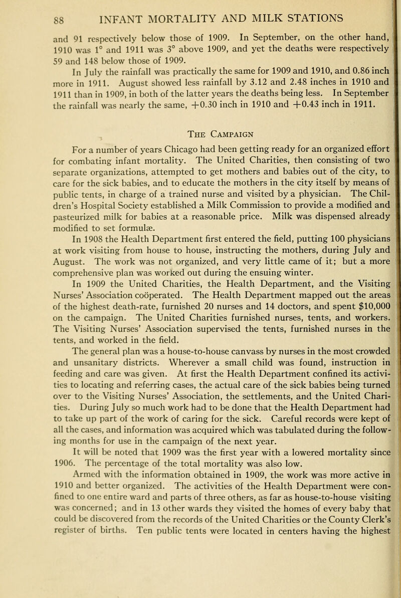 and 91 respectively below those of 1909. In September, on the other hand, 1910 was 1° and 1911 was 3° above 1909, and yet the deaths were respectively 59 and 148 below those of 1909. In July the rainfall was practically the same for 1909 and 1910, and 0.86 inch more in 1911. August showed less rainfall by 3.12 and 2.48 inches in 1910 and 1911 than in 1909, in both of the latter years the deaths being less. In September the rainfall was nearly the same, +0.30 inch in 1910 and +0.43 inch in 1911. The Campaign For a number of years Chicago had been getting ready for an organized effort for combating infant mortality. The United Charities, then consisting of two separate organizations, attempted to get mothers and babies out of the city, to care for the sick babies, and to educate the mothers in the city itself by means of public tents, in charge of a trained nurse and visited by a physician. The Chil- dren's Hospital Society established a Milk Commission to provide a modified and pasteurized milk for babies at a reasonable price. Milk was dispensed already modified to set formulae. In 1908 the Health Department first entered the field, putting 100 physicians at work visiting from house to house, instructing the mothers, during July and August. The work was not organized, and very little came of it; but a more comprehensive plan was worked out during the ensuing winter. In 1909 the United Charities, the Health Department, and the Visiting Nurses' Association cooperated. The Health Department mapped out the areas of the highest death-rate, furnished 20 nurses and 14 doctors, and spent $10,000 on the campaign. The United Charities furnished nurses, tents, and workers. The Visiting Nurses' Association supervised the tents, furnished nurses in the tents, and worked in the field. The general plan was a house-to-house canvass by nurses in the most crowded and unsanitary districts. Wherever a small child was found, instruction in feeding and care was given. At first the Health Department confined its activi- ties to locating and referring cases, the actual care of the sick babies being turned over to the Visiting Nurses' Association, the settlements, and the United Chari- ties. During July so much work had to be done that the Health Department had to take up part of the work of caring for the sick. Careful records were kept of all the cases, and information was acquired which was tabulated during the follow- ing months for use in the campaign of the next year. It will be noted that 1909 was the first year with a lowered mortality since 1906. The percentage of the total mortality was also low. Armed with the information obtained in 1909, the work was more active in 1910 and better organized. The activities of the Health Department were con- fined to one entire ward and parts of three others, as far as house-to-house visiting was concerned; and in 13 other wards they visited the homes of every baby that could be discovered from the records of the United Charities or the County Clerk's register of births. Ten public tents were located in centers having the highest