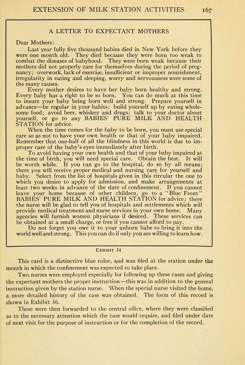 A LETTER TO EXPECTANT MOTHERS Dear Mothers: Last year fully five thousand babies died in New York before they were one month old. They died because they were born too weak to combat the diseases of babyhood. They were born weak because their mothers did not properly care for themselves during the period of preg- nancy; overwork, lack of exercise, insufficient or improper nourishment, irregularity in eating and sleeping, worry and nervousness were some of the many causes. Every mother desires to have her baby born healthy and strong. Every baby has a right to be so born. You can do much at this time to insure your baby being born well and strong. Prepare yourself in advance—be regular in your habits; build yourself up by eating whole- some food; avoid beer, whiskey and drugs; talk to your doctor about yourself, or go to any BABIES' PURE MILK AND HEALTH STATION for advice. When the time comes for the baby to be born, you must use special care so as not to have your own health or that of your baby impaired. Remember that one-half of all the blindness in this world is due to im- proper care of the baby's eyes immediately after birth. To avoid having your own health and that of your baby impaired at the time of birth, you will need special care. Obtain the best. It will be worth while. If you can go to the hospital, do so by all means; there you will receive proper medical and nursing care for yourself and baby. Select from the list of hospitals given in this circular the one to which you desire to apply for admission, and make arrangements at least two weeks in advance of the date of confinement. If you cannot leave your home because of other children, go to a Blue Front BABIES' PURE MILK AND HEALTH STATION for advice; there the nurse will be glad to tell you of hospitals and settlements which will provide medical treatment and nurse services in your own home. Many agencies will furnish women physicians if desired. These services can be obtained at a small charge, or free if you cannot afford to pay. Do not forget you owe it to your unborn babe to bring it into the world well and strong. This you can do if only you are willing to learn how. Exhibit 34 This card is a distinctive blue color, a,nd was filed at the station under the month in which the confinement was expected to take place. Two nurses were employed especially for following up these cases and giving the expectant mothers the proper instruction—this was in addition to the general instruction given by the station nurse. When the special nurse visited the home, a more detailed history of the case was obtained. The form of this record is shown in Exhibit 36. These were then forwarded to the central office, where they were classified as to the necessary attention which the case would require, and filed under date of next visit for the purpose of instruction or for the completion of the record.