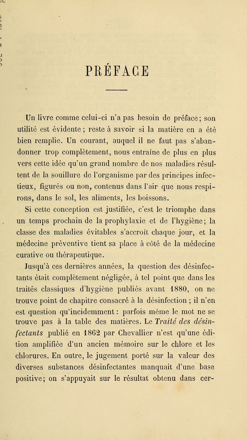 PREFACE Un livre comme celui-ci n'a pas besoin de préface; son utilité est évidente ; reste à savoir si la matière en a été bien remplie. Un courant, auquel il ne faut pas s'aban- donner trop complètement, nous entraîne de plus en plus vers cette idée qu'un grand nombre de nos maladies résul- tent de la souillure de l'organisme par des principes infec- tieux, figurés ou non, contenus dans l'air que nous respi- rons, dans le sol, les aliments, les boissons. Si cette conception est justifiée, c'est le triomphe dans un temps prochain de la prophylaxie et de l'hygiène ; la classe des maladies évitables s'accroît chaque jour, et la médecine préventive tient sa place à côté de la médecine curative ou thérapeutique. Jusqu'à ces dernières années, la question des désinfec- tants était complètement négligée, à tel point que dans les traités classiques d'hygiène publiés avant 1880, on ne trouve point de chapitre consacré à la désinfection ; il n'en est question qu'incidemment : parfois même le mot ne se trouve pas à la table des matières. Le Traité des désin- fectants publié en 1862 par Chevallier n'est qu'une édi- tion amplifiée d'un ancien mémoire sur le chlore et les chlorures. En outre, le jugement porté sur la valeur des diverses substances désinfectantes manquait d'une base positive; on s'appuyait sur le résultat obtenu dans cer-