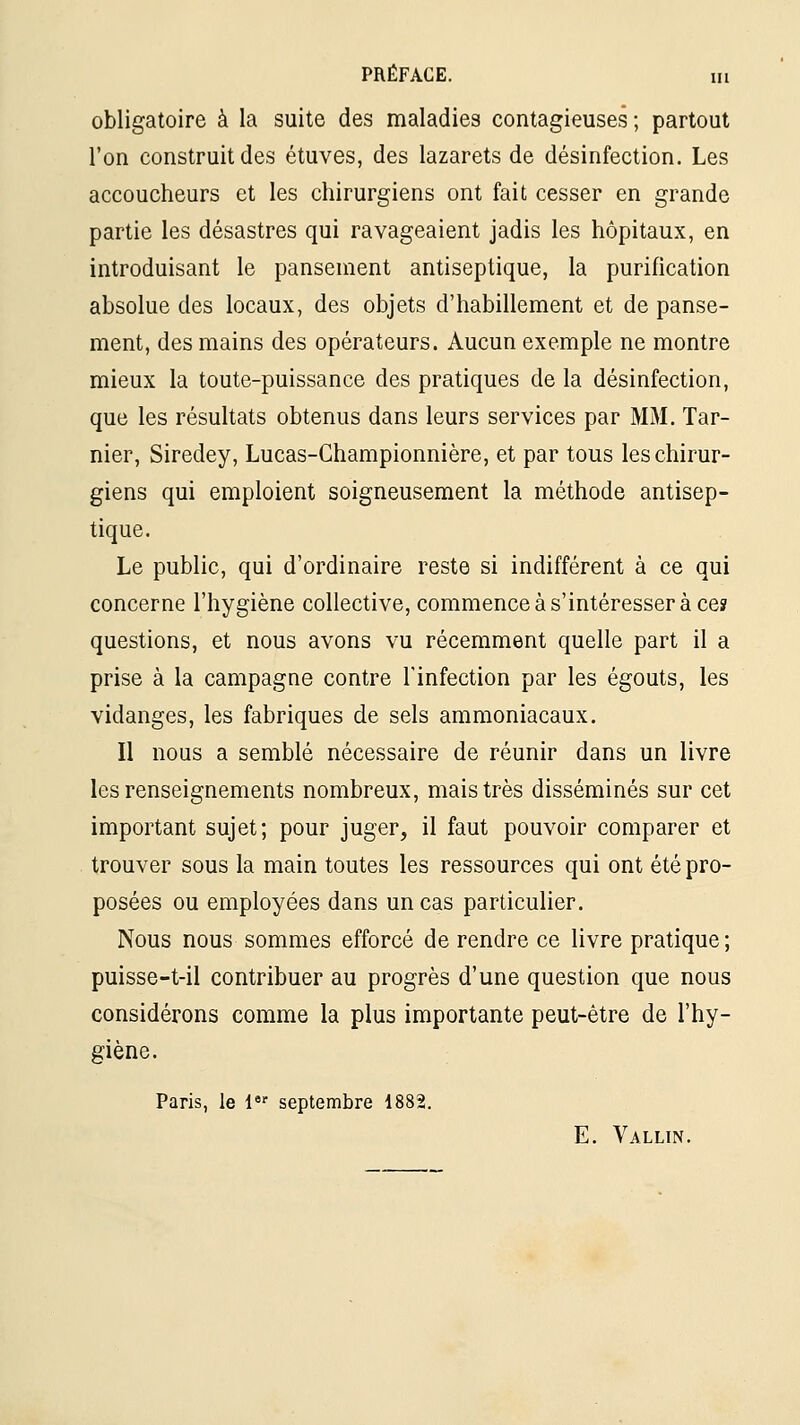 obligatoire à la suite des maladies contagieuses; partout l'on construit des étuves, des lazarets de désinfection. Les accoucheurs et les chirurgiens ont fait cesser en grande partie les désastres qui ravageaient jadis les hôpitaux, en introduisant le pansement antiseptique, la purification absolue des locaux, des objets d'habillement et de panse- ment, des mains des opérateurs. Aucun exemple ne montre mieux la toute-puissance des pratiques de la désinfection, que les résultats obtenus dans leurs services par MM. Tar- nier, Siredey, Lucas-Championnière, et par tous les chirur- giens qui emploient soigneusement la méthode antisep- tique. Le public, qui d'ordinaire reste si indifférent à ce qui concerne l'hygiène collective, commenceàs'intéresser à ce? questions, et nous avons vu récemment quelle part il a prise à la campagne contre l'infection par les égouts, les vidanges, les fabriques de sels ammoniacaux. Il nous a semblé nécessaire de réunir dans un livre les renseignements nombreux, mais très disséminés sur cet important sujet; pour juger, il faut pouvoir comparer et trouver sous la main toutes les ressources qui ont été pro- posées ou employées dans un cas particulier. Nous nous sommes efforcé de rendre ce livre pratique; puisse-t-il contribuer au progrès d'une question que nous considérons comme la plus importante peut-être de l'hy- giène. Paris, le 1 septembre 1882. E. Vallin.