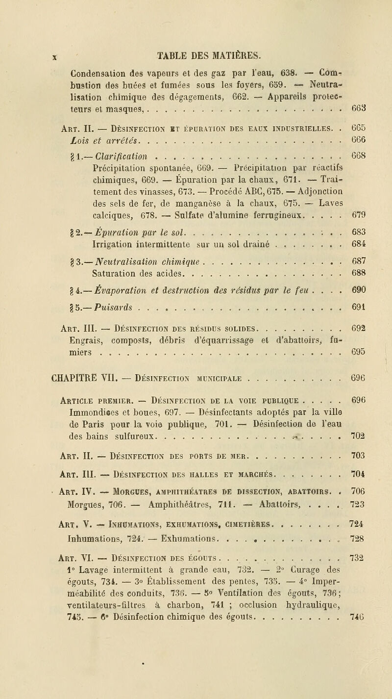 Condensation des vapeurs et des gaz par l'eau, 638. — Com-r bastion des buées et fumées sous les foyers, 639. — Neutra- lisation chimique des dégagements, 662. — Appareils protec- teurs et masques, 663 Art. il — Désinfection kt épuration des eaux industrielles. . 665 Lois et arrêtés 666 gl.— Clarification 668 Précipitation spontanée, 669. — Précipitation par réactifs chimiques, 669. — Épuration par la chaux, 671. — Trai- tement des vinasses, 673. — Procédé ABC, 675. — Adjonction des sels de fer, de manganèse à la chaux, 675. — Laves calciques, 678. -— Sulfate d'alumine ferrugineux 679 12.~Épuration par le sol 683 Irrigation intermittente sur un sol drainé . , 684 §3.— Neutralisation chimique 687 Saturation des acides 688 §4.— Évaporation et destruction des résidus par le feu .... 690 ^5.—Puisards 691 Art. III. — Désinfection des résidus solides 692 Engrais, composts, débris d'équarrissage et d'abattoirs, fu- miers 695 CHAPITRE VIL — Désinfection municipale 696 Article premier. — Désinfection de la voie publique 696 Immondices et boues, 697. — Désinfectants adoptés par la villa de Paris pour la voie publique, 701. — Désinfection de l'eau des bains sulfureux »« 702 Art. il — Désinfection des ports de mer 703 Art. III. — Désinfection des halles et marchés 704 • Art. IV. — Morgues, amphithéâtres de dissection, abattoirs. . 706 Morgues, 706. — Amphithéâtres, 7M. — Abattoirs, .... 723 Art. V. — Inhumations, exhumations, cimetières 724 Inhumations, 724. — Exhumations. „ 728 Art. VI. — Désinfection des égouts 732 1° Lavage intermittent à grande eau, 732. — 2° Curage des égouts, 734. — 3° Établissement des pentes, 733. — 4° Imper- méabilité des conduits, 736. — S Ventilation des égouts, 736 ; ventilateurs-ûltres à charbon, 741 ; occlusion hydraulique, 7i5. — 6° Désinfection chimique des égouts 746