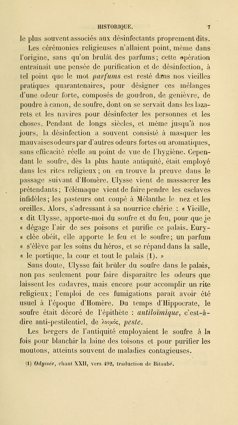 le plus souvent associés aux désinfectants proprement dits. Les cérémonies religieuses n'allaient point, même dans l'origine, sans qu'on brulàL des parfums; cette apération entraînait une pensée de purification et de désinfection, à tel point que le mot parfums est resté dmis nos vieilles pratiques quarantenaires, pour désigner ces mélanges d'une odeur forte^ composés de goudron, de genièvre, de poudre à canon, de soufre, dont on se servait dans les laza- rets et les navires pour désinfecter les personnes et les choses. Pendant de longs siècles, et même jusqu'à nos jours, la désinfection a souvent consisté à masquer les mauvaises odeurs par d'autres odeurs fortes ou aromatiques, sans efficacité réelle au point de vue de l'hygiène. Cepen- dant le soufre, dès la plus haute antiquité, était employé dans les rites religieux ; on en trouve la preuve dans le passage suivant d'Homère. Ulysse vient de massacrer les prétendants ; Télémaque vient de faire pendre les esclaves infidèles ; les pasteurs ont coupé à Mélanthe le nez et les oreilles. Alors, s'adressant à sa nourrice chérie : « Vieille, « dit Ulysse, apporte-moi du soufre et du feu, pour que ie « dégage l'air de ses poisons et purifie ce palais. Eury- « clée obéit, elle apporte le feu et le soufre; un parfum « s'élève par les soins du héros, et se répand dans la salle, « le portique, la cour et tout le palais (1). » Sans doute, Ulysse fait brider du soufre dans le palais, non pas seulement pour faire disparaître les odeurs que laissent les cadavres, mais encore pour accomplir un rite religieux ; l'emploi de ces fumigations paraît avoir été usuel à l'époque d'Homère. Du temps d'Hippocrate, le soufre était décoré de l'épithète : anUloïmique, c'est-à- dire anti-pestilentiel, de Xotaoç, peste. Les bergers de l'antiquité employaient le soufre à la fois pour blanchir la laine des toisons et pour purifier les moutons, atteints souvent de maladies contagieuses. (1) Odyssée, chant XXII, vers 492, traduction de Bitaubé.