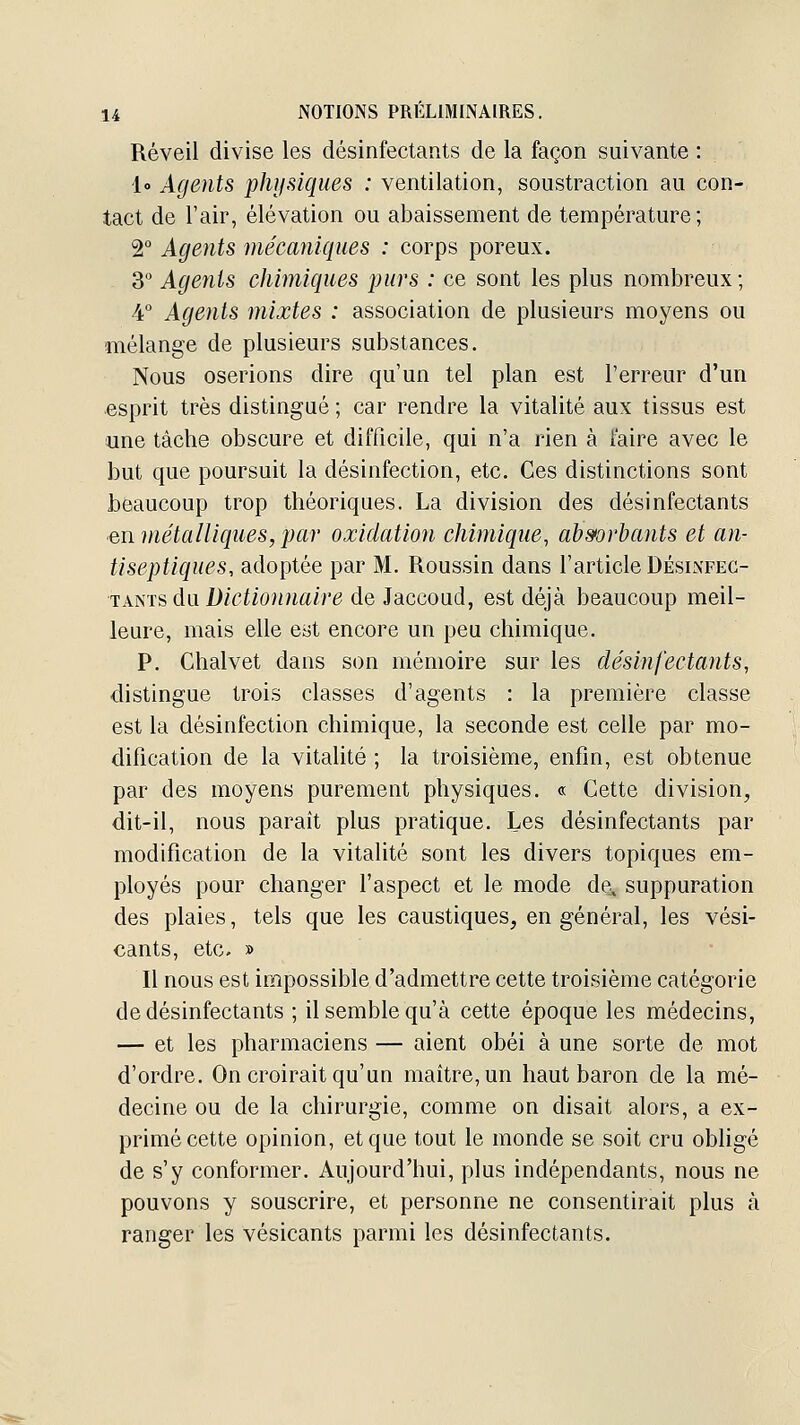 Réveil divise les désinfectants de la façon suivante : lo Agents physiques : ventilation, soustraction au con- tact de l'air, élévation ou abaissement de température; 2° Agents mécaniques : corps poreux. 3 Agents chimiques purs : ce sont les plus nombreux; 4° Agents mixtes : association de plusieurs moyens ou mélange de plusieurs substances. Nous oserions dire qu'un tel plan est l'erreur d'un esprit très distingué ; car rendre la vitalité aux tissus est une tâche obscure et difficile, qui n'a rien à faire avec le but que poursuit la désinfection, etc. Ces distinctions sont beaucoup trop théoriques. La division des désinfectants en métalliques, par oxidation chimique, ah&orhants et an- tiseptiques, adoptée par M. Roussin dans l'article Désinfec- tants du D/(?iw)i?ia/re de Jaccoud, est déjà beaucoup meil- leure, mais elle eyt encore un peu chimique. P. Chalvet dans son mémoire sur les désinfectants, distingue trois classes d'agents : la première classe est la désinfection chimique, la seconde est celle par mo- dification de la vitalité ; la troisième, enfin, est obtenue par des moyens purement physiques. « Cette division, dit-il, nous paraît plus pratique. Les désinfectants par modification de la vitalité sont les divers topiques em- ployés pour changer l'aspect et le mode de, suppuration des plaies, tels que les caustiques, en général, les vési- cants, etc, » Il nous est impossible d'admettre cette troisième catégorie de désinfectants ; il semble qu'à cette époque les médecins, — et les pharmaciens — aient obéi à une sorte de mot d'ordre. On croirait qu'un maître, un haut baron de la mé- decine ou de la chirurgie, comme on disait alors, a ex- primé cette opinion, et que tout le monde se soit cru obligé de s'y conformer. Aujourd'hui, plus indépendants, nous ne pouvons y souscrire, et personne ne consentirait plus à ranger les vésicants parmi les désinfectants.