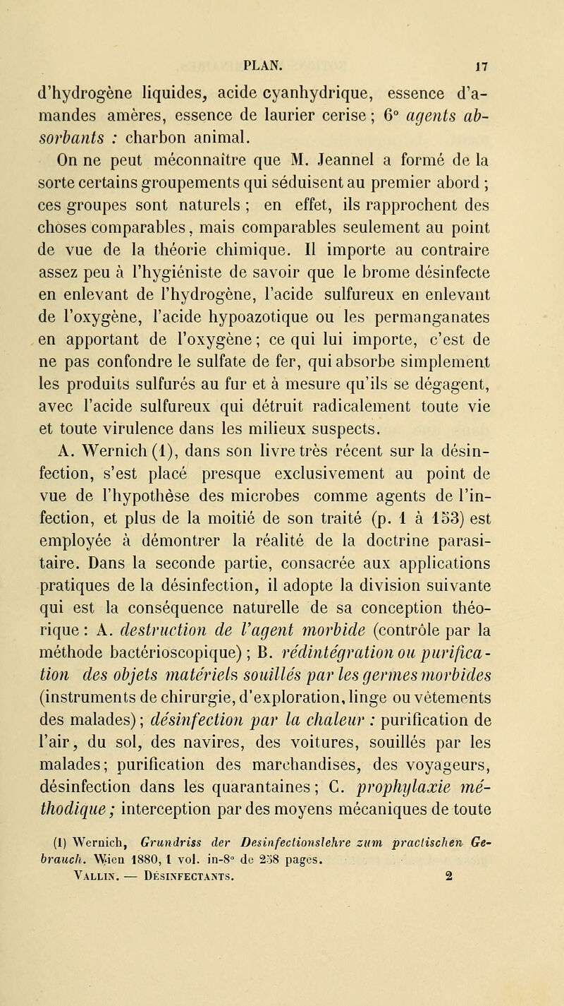 d'hydrogène liquides, acide cyanhydrique, essence d'a- mandes amères, essence de laurier cerise ; 6° agents ab- sorbants : charbon animal. On ne peut méconnaître que M. .Teannel a formé de la sorte certains groupements qui séduisent au premier abord ; ces groupes sont naturels ; en effet, ils rapprochent des choses comparables, mais comparables seulement au point de vue de la théorie chimique. Il importe au contraire assez peu à l'hygiéniste de savoir que le brome désinfecte en enlevant de l'hydrogène, l'acide sulfureux en enlevant de l'oxygène, l'acide hypoazotique ou les permanganates en apportant de l'oxygène ; ce qui lui importe, c'est de ne pas confondre le sulfate de fer, qui absorbe simplement les produits sulfurés au fur et à mesure qu'ils se dégagent, avec l'acide sulfureux qui détruit radicalement toute vie et toute virulence dans les milieux suspects. A. Wernich(l), dans son livre très récent sur la désin- fection, s'est placé presque exclusivement au point de vue de l'hypothèse des microbes comme agents de l'in- fection, et plus de la moitié de son traité (p. 1 à 153) est employée à démontrer la réalité de la doctrine parasi- taire. Dans la seconde partie, consacrée aux applications pratiques de la désinfection, il adopte la division suivante qui est la conséquence naturelle de sa conception théo- rique : A. destruction de l'agent morbide (contrôle par la méthode bactérioscopique) ; B. rédintégration ou purifica- tion des objets matériel?, souillés par les germes morbides (instruments de chirurgie, d'exploration, linge ou vêtements des malades) ; désinfection par la chaleur : purification de l'air, du sol, des navires, des voitures, souillés par les malades; purification des marchandises, des voyageurs, désinfection dans les quarantaines; C. prophylaxie mé- thodique ; interception par des moyens mécaniques de toute (1) Wernich, Grundriss der DesinfecHonslehre zum praclischen Ge- brauch. \yjen 1880, l vol. in-8'' do 258 pages. Vallix. — Désixfectams. 2