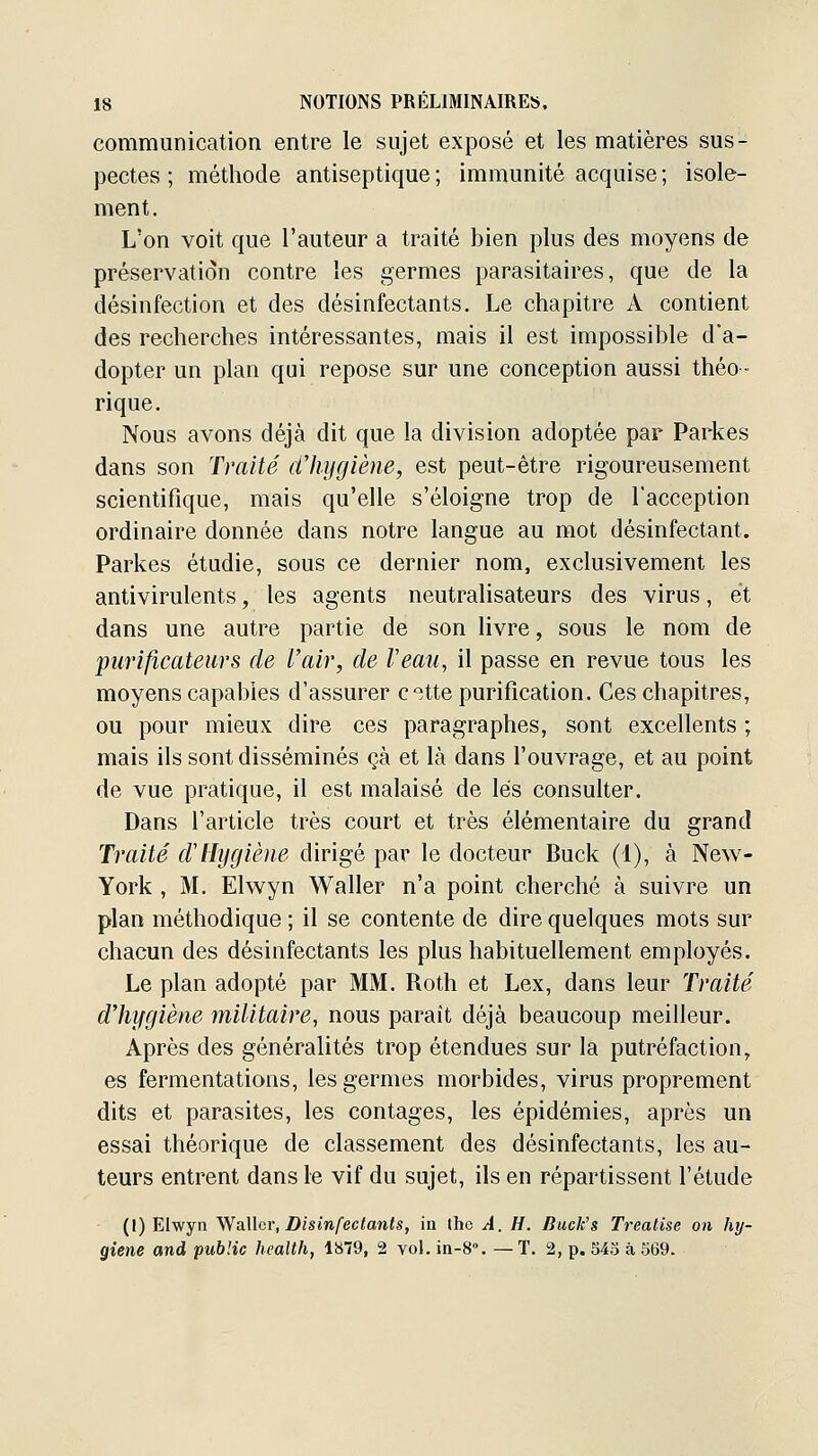 communication entre le sujet exposé et les matières sus- pectes ; méthode antiseptique ; immunité acquise ; isole- ment. L'on voit que l'auteur a traité bien plus des moyens de préservation contre les germes parasitaires, que de la désinfection et des désinfectants. Le chapitre A contient des recherches intéressantes, mais il est impossible d'a- dopter un plan qui repose sur une conception aussi théo- rique. Nous avons déjà dit que la division adoptée par Parkes dans son Traité dliyglène, est peut-être rigoureusement scientifique, mais qu'elle s'éloigne trop de l'acception ordinaire donnée dans notre langue au mot désinfectant. Parkes étudie, sous ce dernier nom, exclusivement les antivirulents, les agents neutralisateurs des virus, et dans une autre partie de son livre, sous le nom de purificateurs de l'air, de Veau, il passe en revue tous les moyens capables d'assurer cîtte purification. Ces chapitres, ou pour mieux dire ces paragraphes, sont excellents ; mais ils sont disséminés çà et là dans l'ouvrage, et au point de vue pratique, il est malaisé de lés consulter. Dans l'article très court et très élémentaire du grand Traité d'Hygiène dirigé par le docteur Buck (1), à New- York , M. Elwyn Waller n'a point cherché à suivre un plan méthodique ; il se contente de dire quelques mots sur chacun des désinfectants les plus habituellement employés. Le plan adopté par MM. Roth et Lex, dans leur Traité dliygiène militaire, nous paraît déjà beaucoup meilleur. Après des généralités trop étendues sur la putréfaction, es fermentations, les germes morbides, virus proprement dits et parasites, les contages, les épidémies, après un essai théorique de classement des désinfectants, les au- teurs entrent dans le vif du sujet, ils en répartissent l'étude (I) Elwyn y^SiWar, Disinfeclants, m tho A. H. Buck's Treatise on hy- giène and public health, lb79, 2 vol. in-8. — T. 2, p. 543 à 569.