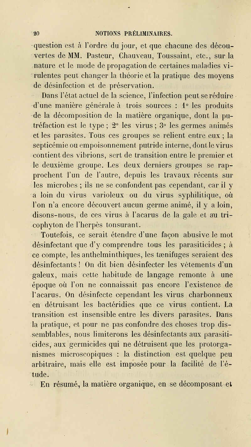 question est à l'ordre du jour, et que chacune des décou- vertes de MM. Pasteur, Chauveau, Toussaint, etc., sur la nature et le mode de propagation de certaines maladies vi- rulentes peut changer la théorie et la pratique des moyens de désinfection et de préservation. Dans l'état actuel de la science, l'infection peut se réduire ■ d'une manière générale à trois sources : 1° les produits de la décomposition de la matière organique, dont la pu- tréfaction est le type ; 2° les virus ; 3° les germes animés et les parasites. Tous ces groupes se relient entre eux ; la septicémie ou empoisonnement putride interne, dont le virus contient des vibrions, sert de transition entre le premier et le deuxième groupe. Les deux derniers groupes se rap- prochent l'un de l'autre, depuis les travaux récents sur les microbes ; ils ne se confondent pas cependant, car il y a loin du virus varioleux ou du virus syphihtique, oîi l'on n'a encore découvert aucun germe animé, il y a loin, disons-nous, de ces virus à l'acarus de la gale et ati tri- cophyton de l'herpès tonsurant. Toutefois, ce serait étendre d'une façon abusive le mot désinfectant que d'y comprendre tous les parasiticides ; à ce compte, les anthelminthiques, les tœnifuges seraient des désinfectants ! On dit bien désinfecter les vêtements d'un galeux, mais cette habitude de langage remonte à une époque où l'on ne connaissait pas encore l'existence de l'acarus. On désinfecte cependant les virus charbonneux en détruisant les bactéridies que ce virus contient. La transition est insensible entre les divers parasites. Dans la pratique, et pour ne pas confondre des choses trop dis- semblables, nous limiterons les désinfectants aux parasiti- cides, aux germicides qui ne détruisent que les protorga- nismes microscopiques : la distinction est quelque peu arbitraire, mais elle est imposée pour la facilité de l'é- tude. En résumé, la matière organique, en se décomposant et