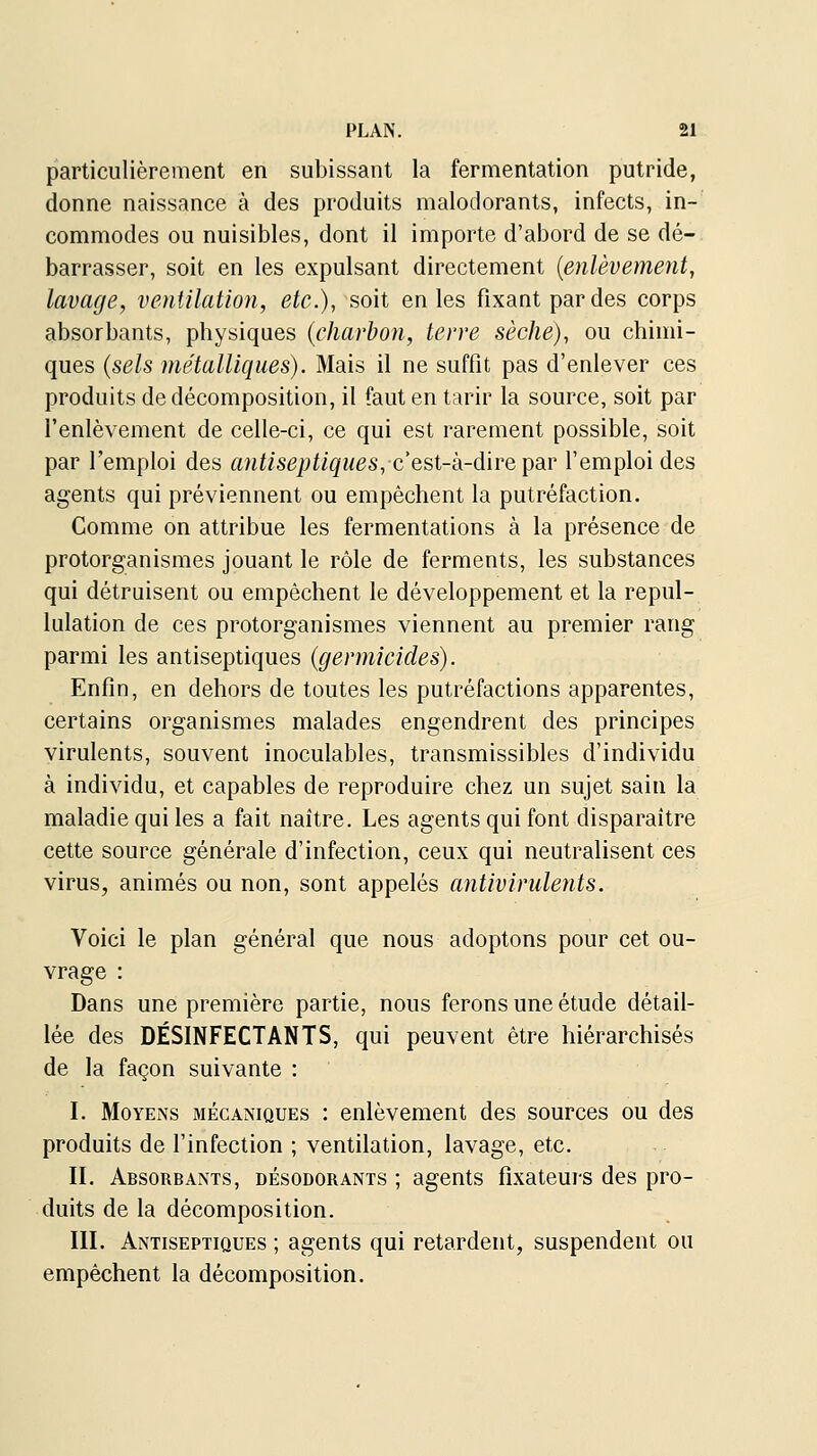 particulièrement en subissant la fermentation putride, donne naissance à des produits malodorants, infects, in- commodes ou nuisibles, dont il importe d'abord de se dé- barrasser, soit en les expulsant directement {enlèvement, lavage, ventilation, etc.), soit en les fixant par des corps absorbants, physiques {charbon, terre sèche), ou chimi- ques {sels métalliciues). Mais il ne suffit pas d'enlever ces produits de décomposition, il faut en tarir la source, soit par l'enlèvement de celle-ci, ce qui est rarement possible, soit par l'emploi des antiseptiques, cest-k-dïre^dir l'emploi des agents qui préviennent ou empêchent la putréfaction. Gomme on attribue les fermentations à la présence de protorganismes jouant le rôle de ferments, les substances qui détruisent ou empêchent le développement et la repul- lulation de ces protorganismes viennent au premier rang parmi les antiseptiques {germicides). Enfin, en dehors de toutes les putréfactions apparentes, certains organismes malades engendrent des principes virulents, souvent inoculables, transmissibles d'individu à individu, et capables de reproduire chez un sujet sain la maladie qui les a fait naître. Les agents qui font disparaître cette source générale d'infection, ceux qui neutralisent ces virus, animés ou non, sont appelés antivirulents. Voici le plan général que nous adoptons pour cet ou- vrage : Dans une première partie, nous ferons une étude détail- lée des DÉSINFECTANTS, qui peuvent être hiérarchisés de la façon suivante : I. Moyens mécaniques : enlèvement des sources ou des produits de l'infection ; ventilation, lavage, etc. II. Absorbants, désodorants ; agents fixateurs des pro- duits de la décomposition. III. Antiseptiques ; agents qui retardent, suspendent ou empêchent la décomposition.