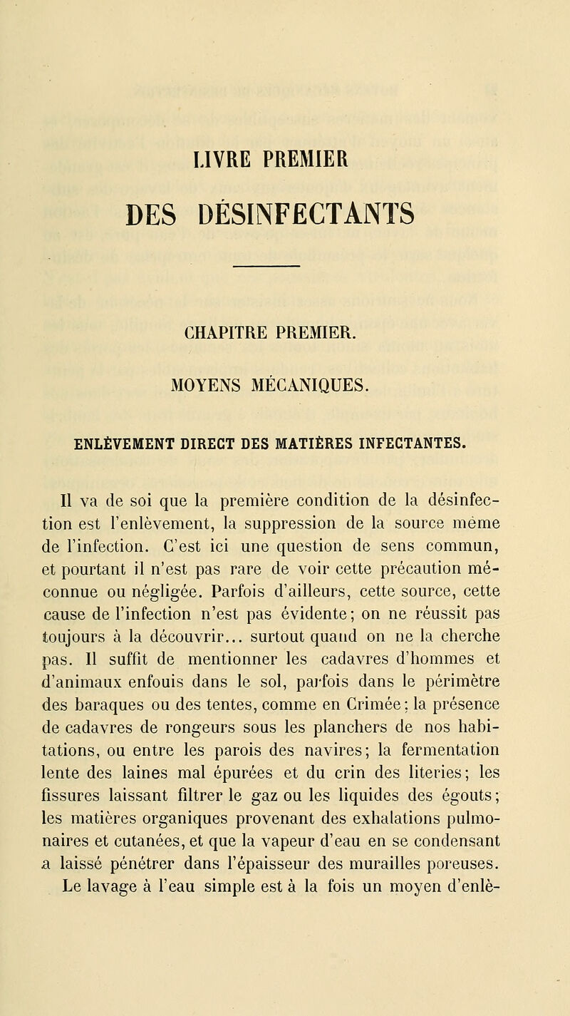 LIVRE PREMIER DES DÉSINFECTANTS CHAPITRE PREMIER. MOYENS MÉCANIQUES. ENLÈVEMENT DIRECT DES MATIÈRES INFECTANTES. Il va de soi que la première condition de la désinfec- tion est l'enlèvement, la suppression de la source même de l'infection. C'est ici une question de sens commun, et pourtant il n'est pas rare de voir cette précaution mé- connue ou négligée. Parfois d'ailleurs, cette source, cette cause de l'infection n'est pas évidente; on ne réussit pas toujours à la découvrir... surtout quatid on ne la cherche pas. Il suffit de mentionner les cadavres d'hommes et d'animaux enfouis dans le sol, parfois dans le périmètre des baraques ou des tentes, comme en Crimée; la présence de cadavres de rongeurs sous les planchers de nos habi- tations, ou entre les parois des navires; la fermentation lente des laines mal épurées et du crin des literies; les fissures laissant filtrer le gaz ou les liquides des égouts ; les matières organiques provenant des exhalations pulmo- naires et cutanées, et que la vapeur d'eau en se condensant a laissé pénétrer dans l'épaisseur des murailles poreuses. Le lavage à l'eau simple est à la fois un moyen d'enlè-