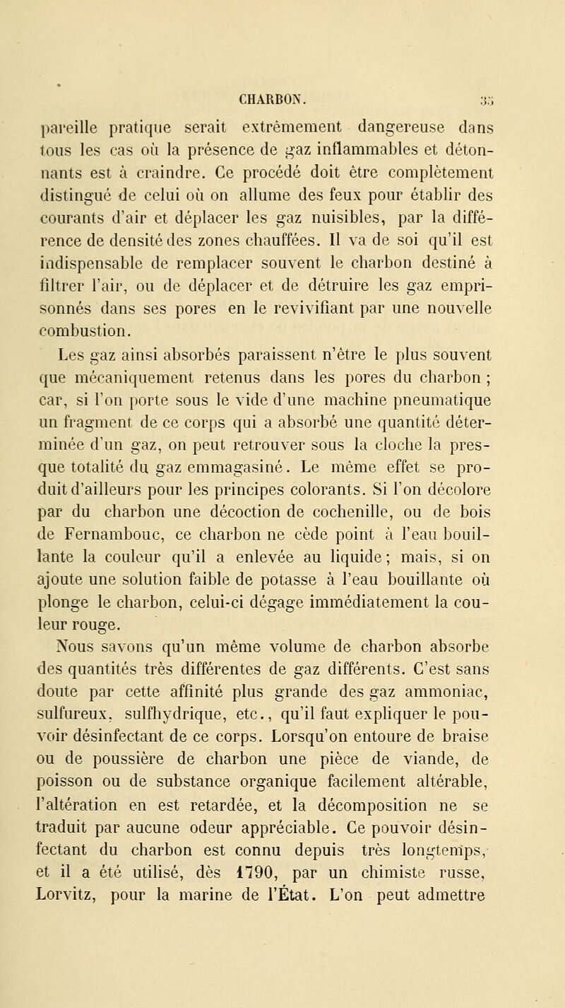 pareille pratique serait extrêmement dangereuse dans tous les cas où la présence de j^az inflammables et déton- nants est à craindre. Ce procédé doit être complètement distingué de celui où on allume des feux pour établir des courants d'air et déplacer les gaz nuisibles, par la diffé- rence de densité des zones chauffées. Il va de soi qu'il est indispensable de remplacer souvent le charbon destiné à filtrer l'air, ou de déplacer et de détruire les gaz empri- sonnés dans ses pores en le revivifiant par une nouvelle combustion. Les gaz ainsi absorbés paraissent n'être le plus souvent que mécaniquement retenus dans les pores du charbon ; car, si l'on porte sous le vide d'une machine pneumatique un fragment de ce corps qui a absorbé une quantité déter- minée d'un gaz, on peut retrouver sous la cloche la pres- que totalité du gaz emmagasiné. Le même effet se pro- duit d'ailleurs pour les principes colorants. Si l'on décolore par du charbon une décoction de cochenille, ou de bois de Fernambouc, ce charbon ne cède point à l'eau bouil- lante la couleur qu'il a enlevée au liquide; mais, si on ajoute une solution faible de potasse à l'eau bouillante où plonge le charbon, celui-ci dégage immédiatement la cou- leur rouge. Nous savons qu'un même volume de charbon absorbe des quantités très différentes de gaz différents. C'est sans doute par cette affinité plus grande des gaz ammoniac, sulfureux, sulfhydrique, etc., qu'il faut expliquer le pou- voir désinfectant de ce corps. Lorsqu'on entoure de braise ou de poussière de charbon une pièce de viande, de poisson ou de substance organique facilement altérable, l'altération en est retardée, et la décomposition ne se traduit par aucune odeur appréciable. Ce pouvoir désin- fectant du charbon est connu depuis très longtemps, et il a été utilisé, dès 1790, par un chimiste russe, Lorvitz, pour la marine de l'État. L'on peut admettre