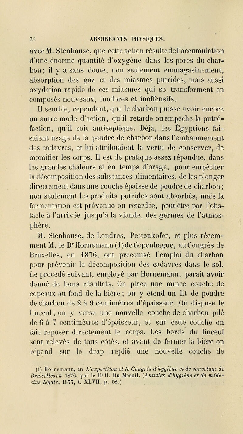 avec M. Stenhouse, que cette action résultederaccumulation d'une énorme quantité d'oxygène dans les pores du char- bon ; il y a sans doute, non seulement emmagasinement, absorption des gaz et des miasmes putrides, mais aussi oxydation rapide de ces miasmes qui se transforment en composés nouveaux, inodores et inoffensifs. Il semble, cependant, que le charbon puisse avoir encore un autre mode d'action, qu'il retarde ou empêche la putré- faction, qu'il soit antiseptique. Déjà, les Égyptiens fai- saient usage de la poudre de charbon dans l'embaumement des cadavres, et lui attribuaient la vertu de conserver, de momifier les corps. Il est de pratique assez répandue, dans les grandes chaleurs et en temps d'orage, pour empêcher la décomposition des substances alimentaires, de les plonger directement dans une couche épaisse de poudre de charbon; non seulement les produits putrides sont absorbés, mais la fermentation est prévenue ou retardée, peut-être par l'obs- tacle à l'arrivée jusqu'à la viande, des germes de l'atmos- phère. M. Stenhouse, de Londres, Pettenkofer, et plus récem- ment M. le D'Hornemann(l) de Copenhague, au Congrès de Bruxelles, en 1876, ont préconisé l'emploi du charbon pour prévenir la décomposition des cadavres dans le sol. Le procédé suivant, employé par Hornemann, paraît avoir donné de bons résultats. On place une mince couche de copeaux au fond de la bière ; on y étend un lit de poudre de charbon de 2 à 9 centimètres d'épaisseur. On dispose le linceul ; on y verse une nouvelle couche de charbon pilé de 6 à 7 centimètres d'épaisseur, et sur cette couche on fait reposer directement le corps. Les bords du linceul sont relevés de tous côtés, et avant de fermer la bière on répand sur le drap replié une nouvelle couche de (1) Hornemann, in L'exposition et le Congrès d^hygiène et de sauvetage de Bruxelles en 1876, par le D'O. Du Mesnil, (Annales d'hygiène et de méde- cine légale, 1877, t. XLVH, p. 52.)