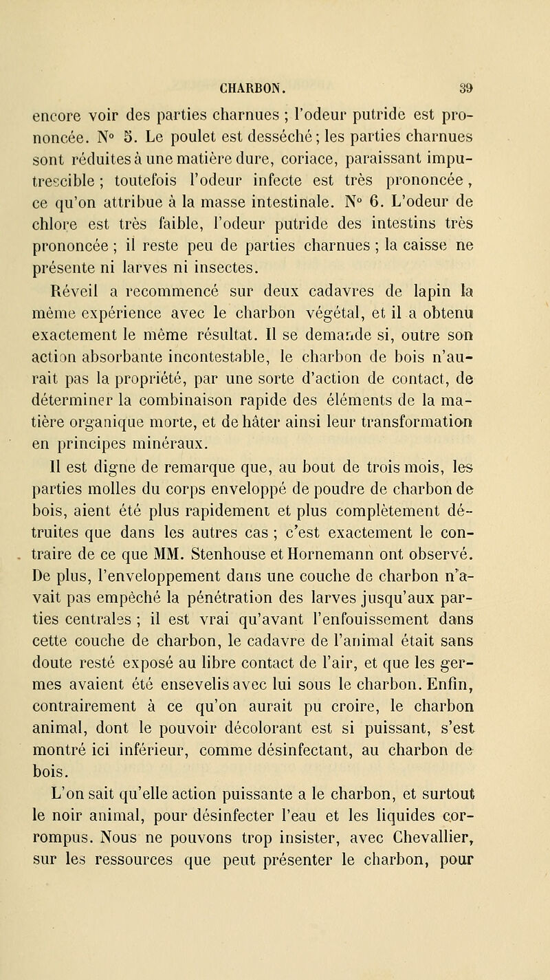 encore voir des parties charnues ; l'odeur putride est pro- noncée. N° 3. Le poulet est desséché ; les parties charnues sont réduites à une matière dure, coriace, paraissant impu- trescible ; toutefois l'odeur infecte est très prononcée, ce qu'on attribue à la masse intestinale. N 6. L'odeur de chlore est très faible, l'odeur putride des intestins très prononcée ; il reste peu de parties charnues ; la caisse ne présente ni larves ni insectes. Réveil a recommencé sur deux cadavres de lapin la même expérience avec le charbon végétal, et il a obtenu exactement le même résultat. Il se demande si, outre son action absorbante incontestable, le charbon de bois n'au- rait pas la propriété, par une sorte d'action de contact, de déterminer la combinaison rapide des éléments de la ma- tière organique morte, et de hâter ainsi leur transformatian en principes minéraux. Il est digne de remarque que, au bout de trois mois, les parties molles du corps enveloppé de poudre de charbon de bois, aient été plus rapidement et plus complètement dé- truites que dans les autres cas ; c'est exactement le con- . traire de ce que MM. Stenhouse etHorneraann ont observé. De plus, l'enveloppement dans une couche de charbon n'a- vait pas empêché la pénétration des larves jusqu'aux par- ties centrales ; il est vrai qu'avant l'enfouissement dans cette couche de charbon, le cadavre de l'animal était sans doute resté exposé au libre contact de l'air, et que les ger- mes avaient été ensevelis avec lui sous le charbon. Enfin, contrairement à ce qu'on aurait pu croire, le charbon animal, dont le pouvoir décolorant est si puissant, s'est montré ici inférieur, comme désinfectant, au charbon de bois. L'on sait qu'elle action puissante a le charbon, et surtout le noir animal, pour désinfecter l'eau et les liquides cor- rompus. Nous ne pouvons trop insister, avec Chevallier, sur les ressources que peut présenter le charbon, pour