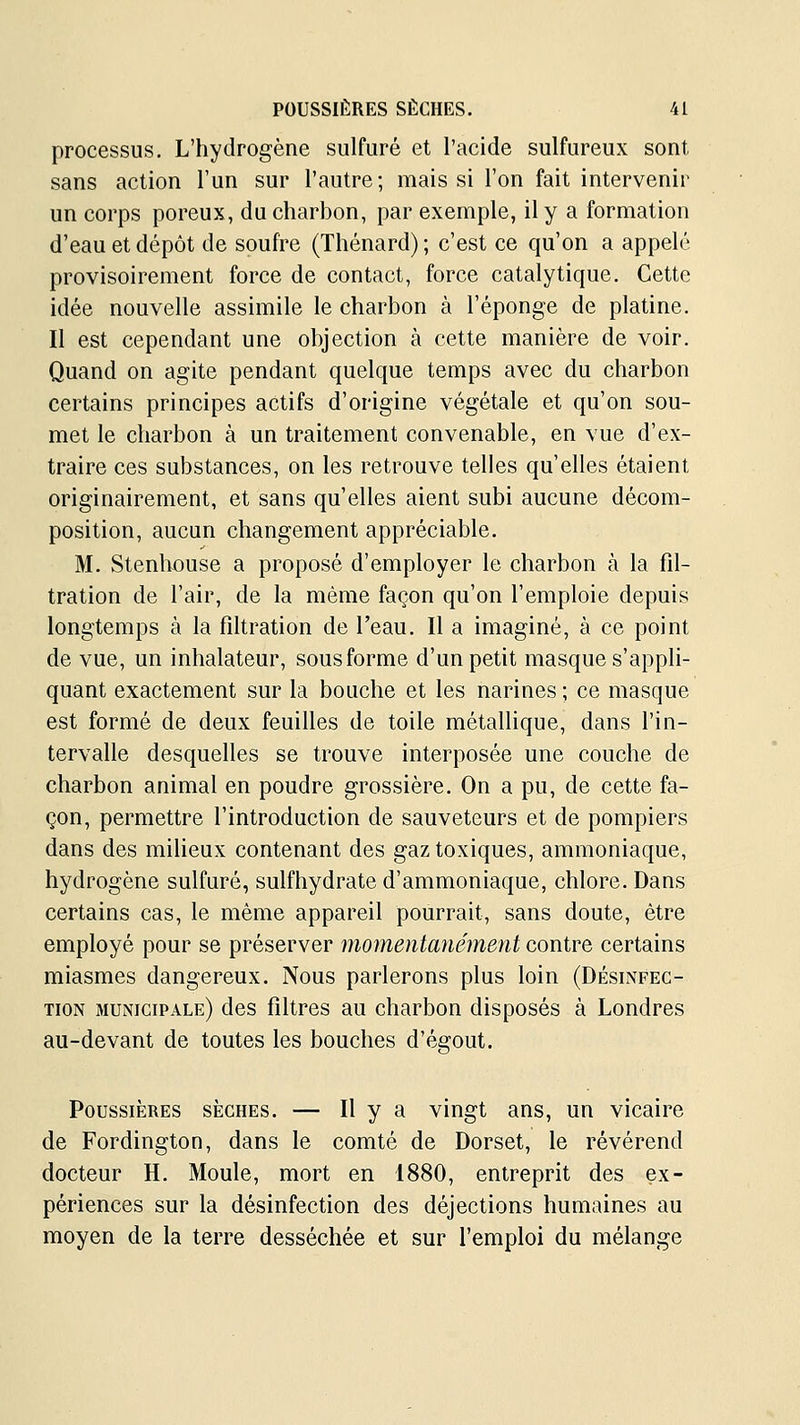 processus. L'hydrogène sulfuré et l'acide sulfureux sont sans action l'un sur l'autre; mais si l'on fait intervenir un corps poreux, du charbon, par exemple, il y a formation d'eau et dépôt de soufre (Thénard) ; c'est ce qu'on a appelé provisoirement force de contact, force catalytique. Cette idée nouvelle assimile le charbon à l'éponge de platine. Il est cependant une objection à cette manière de voir. Quand on agite pendant quelque temps avec du charbon certains principes actifs d'origine végétale et qu'on sou- met le charbon à un traitement convenable, en vue d'ex- traire ces substances, on les retrouve telles qu'elles étaient originairement, et sans qu'elles aient subi aucune décom- position, aucun changement appréciable. M. Stenlwuse a proposé d'employer le charbon à la fil- tration de l'air, de la même façon qu'on l'emploie depuis longtemps à la fdtration de l'eau. Il a imaginé, à ce point de vue, un inhalateur, sousforme d'un petit masque s'appli- quant exactement sur la bouche et les narines ; ce masque est formé de deux feuilles de toile métallique, dans l'in- tervalle desquelles se trouve interposée une couche de charbon animal en poudre grossière. On a pu, de cette fa- çon, permettre l'introduction de sauveteurs et de pompiers dans des milieux contenant des gaz toxiques, ammoniaque, hydrogène sulfuré, sulfhydrate d'ammoniaque, chlore. Dans certains cas, le même appareil pourrait, sans doute, être employé pour se préserver momentanément contre certains miasmes dangereux. Nous parlerons plus loin (Désinfec- tion municipale) des filtres au charbon disposés à Londres au-devant de toutes les bouches d'égout. Poussières sèches. — H y a vingt ans, un vicaire de Fordington, dans le comté de Dorset, le révérend docteur H. Moule, mort en 1880, entreprit des ex- périences sur la désinfection des déjections humaines au moyen de la terre desséchée et sur l'emploi du mélange